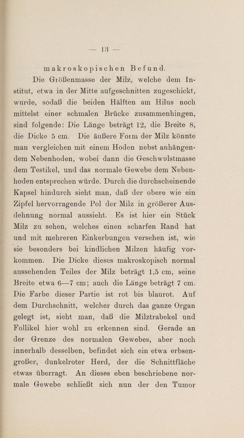 makroskopischen Befund. Die Größenmasse der Milz, welche dem In¬ stitut, etwa in der Mitte aufgeschnitten zugeschickt, wurde, sodaß die beiden Hälften am Hilus noch mittelst einer schmalen Brücke zusammenhingen, sind folgende: Die Länge beträgt 12, die Breite 8, die Dicke 5 cm. Die äußere Form der Milz könnte man vergleichen mit einem Hoden nebst anhängen¬ dem Nebenhoden, wobei dann die Geschwulstmasse dem Testikel, und das normale Gewebe dem Neben¬ hoden entsprechen würde. Durch die durchscheinende Kapsel hindurch sieht man, daß der obere wie ein Zipfel hervorragende Pol der Milz in größerer Aus¬ dehnung normal aussieht. Fs ist hier ein Stück Milz zu sehen, welches einen scharfen Band hat und mit mehreren Einkerbungen versehen ist, wie sie besonders bei kindlichen Milzen häufig Vor¬ kommen. Die Dicke dieses makroskopisch normal aussehenden Teiles der Milz beträgt 1,5 cm, seine Breite etwa 6—7 cm; auch die Länge beträgt 7 cm. Die Farbe dieser Partie ist rot bis blaurot. Auf dem Durchschnitt, welcher durch das ganze Organ gelegt ist, sieht man, daß die Milztrabekel und Follikel hier wohl zu erkennen sind. Gerade an der Grenze des normalen Gewebes, aber noch innerhalb desselben, befindet sich ein etwa erbsen¬ großer, dunkelroter Herd, der die Schnittfläche etwas überragt. An dieses eben beschriebene nor¬ male Gewebe schließt sich nun der den Tumor