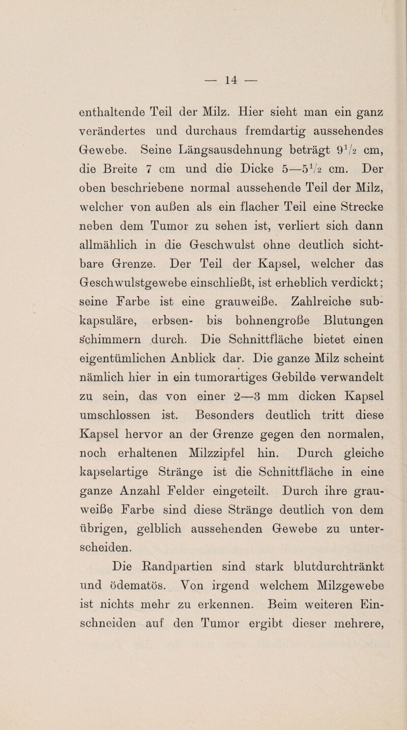 enthaltende Teil der Milz. Hier sieht man ein ganz verändertes und durchaus fremdartig aussehendes Gewebe. Seine Längsausdehnung beträgt 9V2 cm, die Breite 7 cm und die Dicke 5—5V2 cm. Der oben beschriebene normal aussehende Teil der Milz, welcher von außen als ein flacher Teil eine Strecke neben dem Tumor zu sehen ist, verliert sich dann allmählich in die Geschwulst ohne deutlich sicht¬ bare Grenze. Der Teil der Kapsel, welcher das Geschwulstgewebe einschließt, ist erheblich verdickt; seine Farbe ist eine grauweiße. Zahlreiche sub- kapsuläre, erbsen- bis bohnengroße Blutungen schimmern durch. Die Schnittfläche bietet einen eigentümlichen Anblick dar. Die ganze Milz scheint * nämlich hier in ein tumorartiges Gebilde verwandelt zu sein, das von einer 2—3 mm dicken Kapsel umschlossen ist. Besonders deutlich tritt diese Kapsel hervor an der Grenze gegen den normalen, noch erhaltenen Milzzipfel hin. Durch gleiche kapselartige Stränge ist die Schnittfläche in eine ganze Anzahl Felder eingeteilt. Durch ihre grau¬ weiße Farbe sind diese Stränge deutlich von dem übrigen, gelblich aussehenden Gewebe zu unter¬ scheiden. Die Kandpartien sind stark blutdurchtränkt und ödematös. Von irgend welchem Milzgewebe ist nichts mehr zu erkennen. Beim weiteren Ein¬ schneiden auf den Tumor ergibt dieser mehrere,