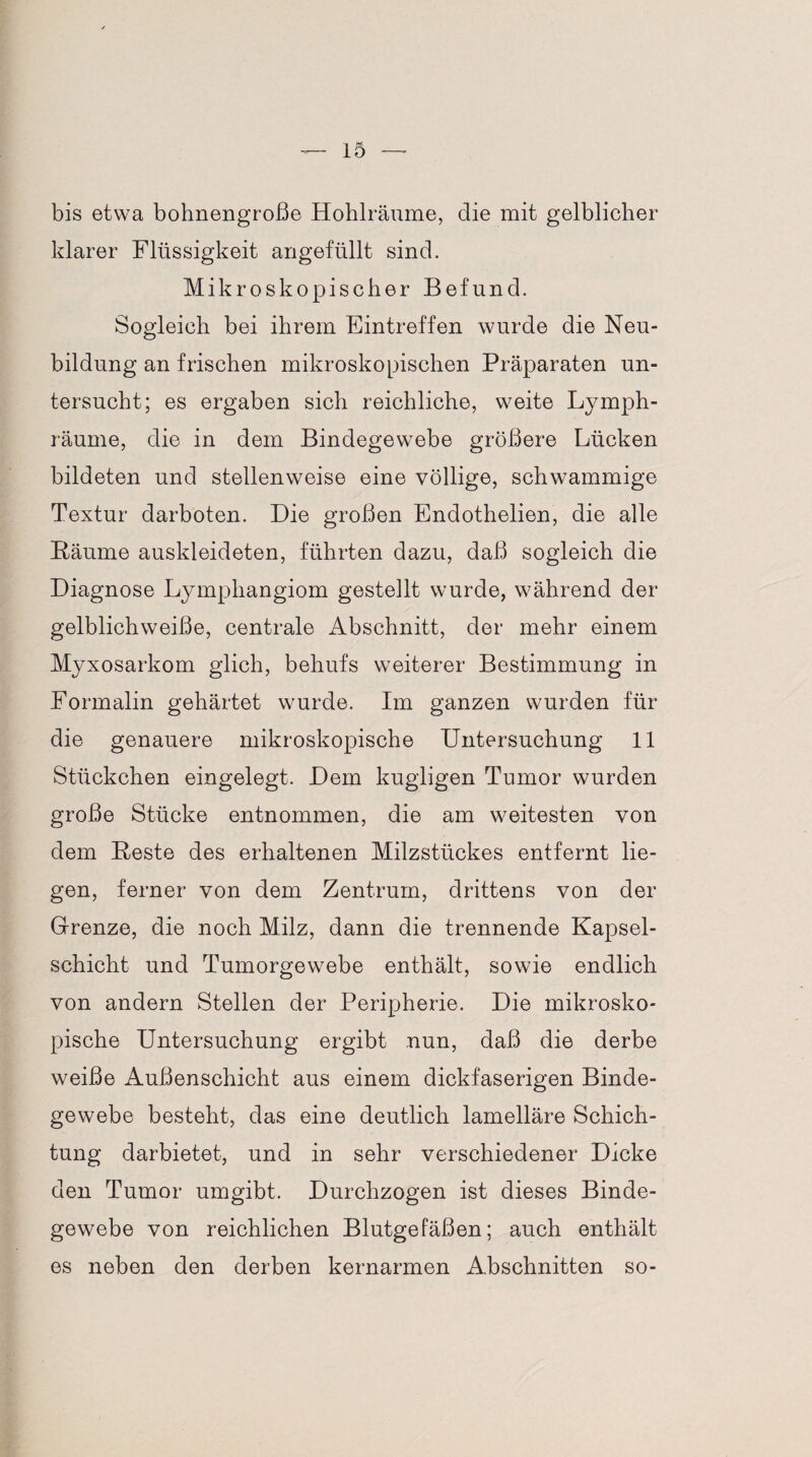 bis etwa bohnengroße Hohlräume, die mit gelblicher klarer Flüssigkeit angefüllt sind. Mikroskopischer Befund. Sogleich bei ihrem Eintreffen wurde die Neu¬ bildung an frischen mikroskopischen Präparaten un¬ tersucht; es ergaben sich reichliche, weite Lymph- räume, die in dem Bindegewebe größere Lücken bildeten und stellenweise eine völlige, schwammige Textur darboten. Die großen Endothelien, die alle Bäume auskleideten, führten dazu, daß sogleich die Diagnose Lymphangiom gestellt wurde, während der gelblichweiße, centrale Abschnitt, der mehr einem Myxosarkom glich, behufs weiterer Bestimmung in Formalin gehärtet wurde. Im ganzen wurden für die genauere mikroskopische Untersuchung 11 Stückchen eingelegt. Dem kugligen Tumor wurden große Stücke entnommen, die am weitesten von dem Beste des erhaltenen Milzstückes entfernt lie¬ gen, ferner von dem Zentrum, drittens von der Grenze, die noch Milz, dann die trennende Kapsel¬ schicht und Tumorgewebe enthält, sowie endlich von andern Stellen der Peripherie. Die mikrosko¬ pische Untersuchung ergibt nun, daß die derbe weiße Außenschicht aus einem dickfaserigen Binde¬ gewebe besteht, das eine deutlich lamelläre Schich¬ tung darbietet, und in sehr verschiedener Dicke den Tumor umgibt. Durchzogen ist dieses Binde¬ gewebe von reichlichen Blutgefäßen; auch enthält es neben den derben kernarmen Abschnitten so-