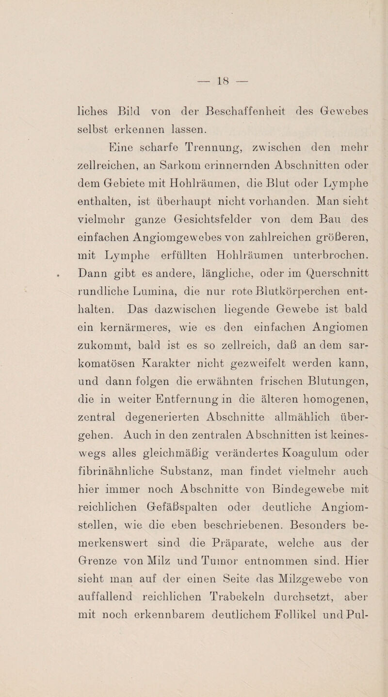liebes Bild von der Beschaffenheit des Gewebes selbst erkennen lassen. Eine scharfe Trennung, zwischen den mehr zellreichen, an Sarkom erinnernden Abschnitten oder dem Gebiete mit Hohlräumen, die Blut oder Lymphe enthalten, ist überhaupt nicht vorhanden. Man sieht vielmehr ganze Gesichtsfelder von dem Bau des einfachen Angiomgewebes von zahlreichen größeren, mit Lymphe erfüllten Hohlräumen unterbrochen. Dann gibt es andere, längliche, oder im Querschnitt rundliche Lumina, die nur rote Blutkörperchen ent¬ halten. Das dazwischen liegende Gewebe ist bald ein kernärmeres, wie es den einfachen Angiomen zukommt, bald ist es so zellreich, daß an dem sar- komatösen Karakter nicht gez weif eit werden kann, und dann folgen die erwähnten frischen Blutungen, die in weiter Entfernung in die älteren homogenen, zentral degenerierten Abschnitte allmählich über¬ gehen. Auch in den zentralen Abschnitten ist keines¬ wegs alles gleichmäßig verändertes Koagulum oder fibrinähnliche Substanz, man findet vielmehr auch hier immer noch Abschnitte von Bindegewebe mit reichlichen Gefäßspalten oder deutliche Angiom- stellen, wie die eben beschriebenen. Besonders be¬ merkenswert sind die Präparate, welche aus der Grenze von Milz und Tumor entnommen sind. Hier sieht man auf der einen Seite das Milzgewebe von auffallend reichlichen Trabekeln durchsetzt, aber mit noch erkennbarem deutlichem Follikel und Pul-