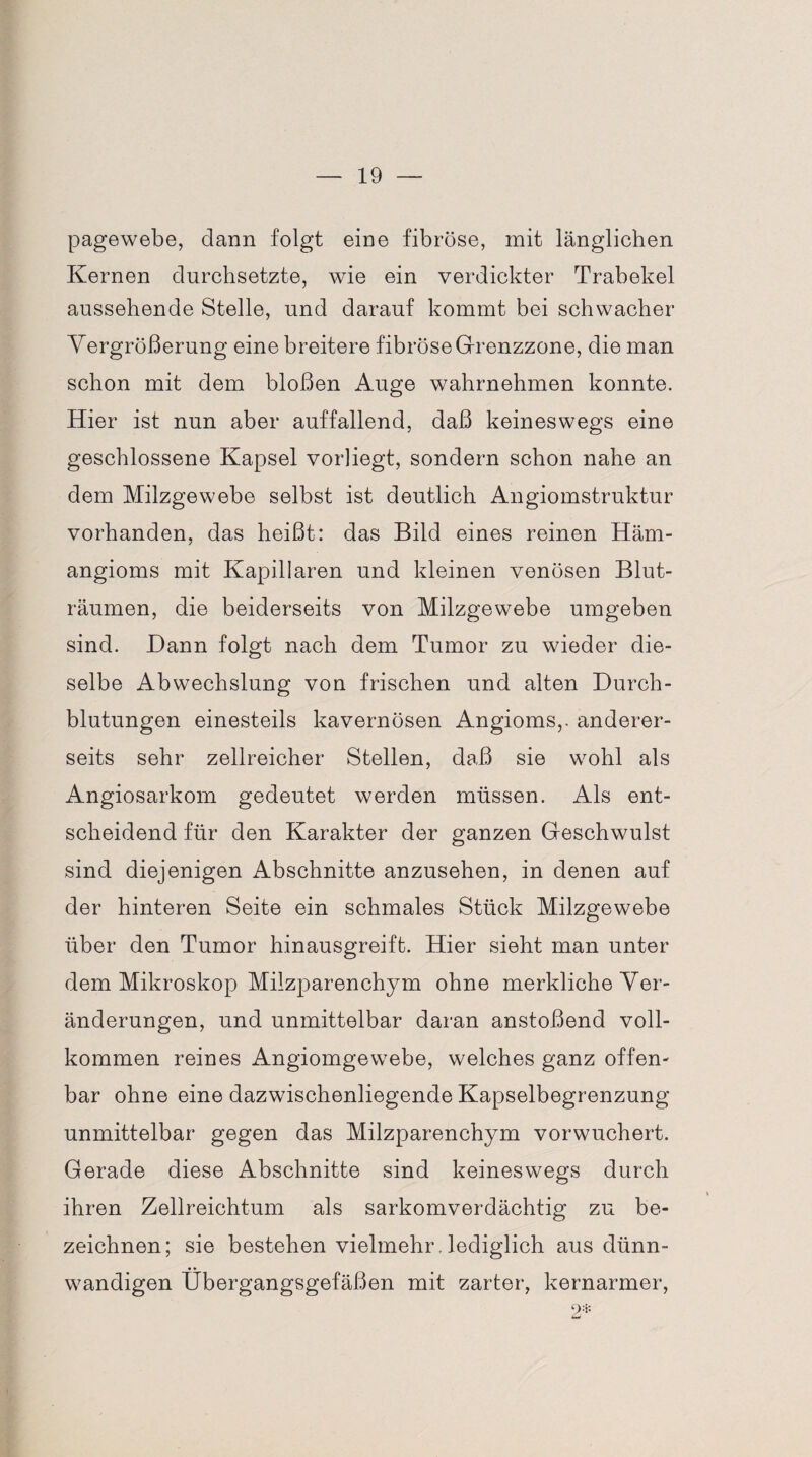 pagewebe, dann folgt eine fibröse, mit länglichen Kernen durchsetzte, wie ein verdickter Trabekel aussehende Stelle, und darauf kommt bei schwacher Vergrößerung eine breitere fibröse Grenzzone, die man schon mit dem bloßen Auge wahrnehmen konnte. Hier ist nun aber auffallend, daß keineswegs eine geschlossene Kapsel vorliegt, sondern schon nahe an dem Milzgewebe selbst ist deutlich Angiomstruktur vorhanden, das heißt: das Bild eines reinen Häm¬ angioms mit Kapillaren und kleinen venösen Blut¬ räumen, die beiderseits von Milzgewebe umgeben sind. Dann folgt nach dem Tumor zu wieder die¬ selbe Abwechslung von frischen und alten Durch¬ blutungen einesteils kavernösen Angioms,. anderer¬ seits sehr zellreicher Stellen, daß sie wohl als Angiosarkom gedeutet werden müssen. Als ent¬ scheidend für den Karakter der ganzen Geschwulst sind diejenigen Abschnitte anzusehen, in denen auf der hinteren Seite ein schmales Stück Milzgewebe über den Tumor hinausgreift. Hier sieht man unter dem Mikroskop Milzparenchym ohne merkliche Ver¬ änderungen, und unmittelbar daran anstoßend voll¬ kommen reines Angiomgewebe, welches ganz offen¬ bar ohne eine dazwischenliegende Kapselbegrenzung unmittelbar gegen das Milzparenchym vorwuchert. Gerade diese Abschnitte sind keineswegs durch ihren Zellreichtum als sarkomverdächtig zu be¬ zeichnen; sie bestehen vielmehr. lediglich aus dünn¬ wandigen Übergangsgefäßen mit zarter, kernarmer, 2*