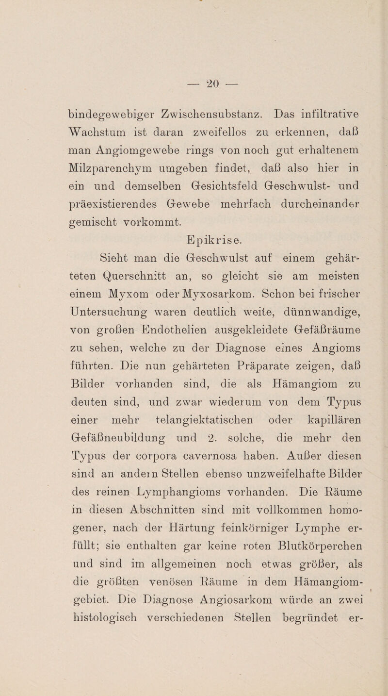 bindegewebiger Zwischensubstanz. Das infiltrative Wachstum ist daran zweifellos zu erkennen, daß man Angiomgewebe rings von noch gut erhaltenem Milzparenchym umgeben findet, daß also hier in ein und demselben Gesichtsfeld Geschwulst- und präexistierendes Gewebe mehrfach durcheinander gemischt vorkommt. Epikrise. Sieht man die Geschwulst auf einem gehär¬ teten Querschnitt an, so gleicht sie am meisten einem Myxom oder Myxosarkom. Schon bei frischer Untersuchung waren deutlich weite, dünnwandige, von großen Endothelien ausgekleidete Gefäßräume zu sehen, welche zu der Diagnose eines Angioms führten. Die nun gehärteten Präparate zeigen, daß Bilder vorhanden sind, die als Hämangiom zu deuten sind, und zwar wiederum von dem Typus einer mehr telangiektatischen oder kapillären Gefäßneubildung und 2. solche, die mehr den Typus der corpora cavernosa haben. Außer diesen sind an andern Stellen ebenso unzweifelhafte Bilder des reinen Lymphangioms vorhanden. Die Bäume in diesen Abschnitten sind mit vollkommen homo¬ gener, nach der Härtung feinkörniger Lymphe er¬ füllt; sie enthalten gar keine roten Blutkörperchen und sind im allgemeinen noch etwas größer, als die größten venösen Bäume in dem Hämangiom¬ gebiet. Die Diagnose Angiosarkom würde an zwei histologisch verschiedenen Stellen begründet er-