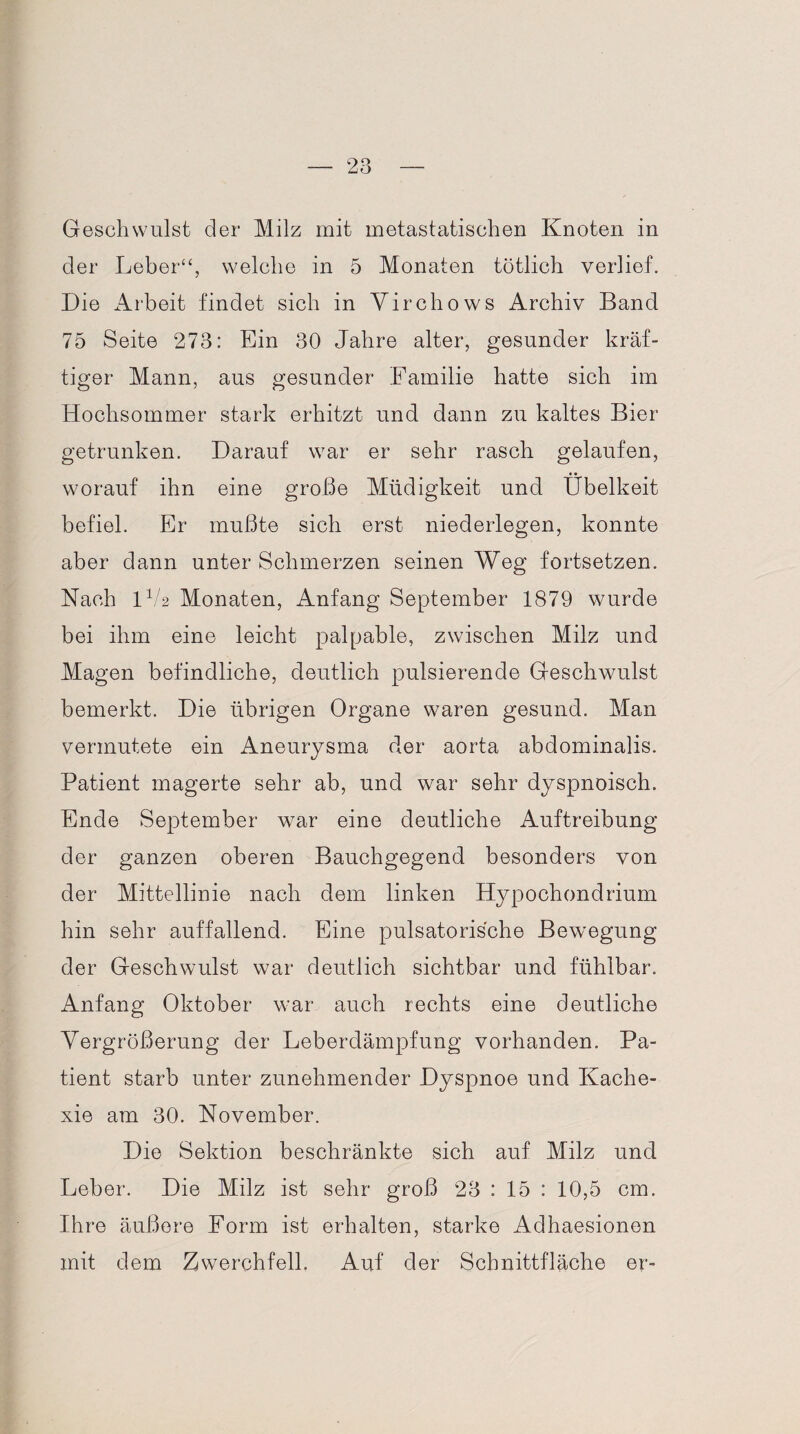 Geschwulst der Milz mit metastatischen Knoten in der Leber“, welche in 5 Monaten tötlich verlief. Die Arbeit findet sich in Yirchows Archiv Band 75 Seite 273: Ein 30 Jahre alter, gesunder kräf¬ tiger Mann, aus gesunder Familie hatte sich im Hochsommer stark erhitzt und dann zu kaltes Bier getrunken. Darauf war er sehr rasch gelaufen, worauf ihn eine große Müdigkeit und Übelkeit befiel. Er mußte sich erst niederlegen, konnte aber dann unter Schmerzen seinen Weg fortsetzen. Nach 1V2 Monaten, Anfang September 1879 wurde bei ihm eine leicht palpable, zwischen Milz und Magen befindliche, deutlich pulsierende Geschwulst bemerkt. Die übrigen Organe waren gesund. Man vermutete ein Aneurysma der aorta abdominalis. Patient magerte sehr ab, und war sehr dyspnoisch. Ende September war eine deutliche Auftreibung der ganzen oberen Bauchgegend besonders von der Mittellinie nach dem linken Hypochondrium hin sehr auffallend. Eine pulsatoris'che Bewegung der Geschwulst war deutlich sichtbar und fühlbar. Anfang Oktober war auch rechts eine deutliche Vergrößerung der Leberdämpfung vorhanden. Pa¬ tient starb unter zunehmender Dyspnoe und Kache¬ xie am 30. November. Die Sektion beschränkte sich auf Milz und Leber. Die Milz ist sehr groß 23 : 15 : 10,5 cm. Ihre äußere Form ist erhalten, starke Adhaesionen mit dem Zwerchfell, Auf der Schnittfläche er-