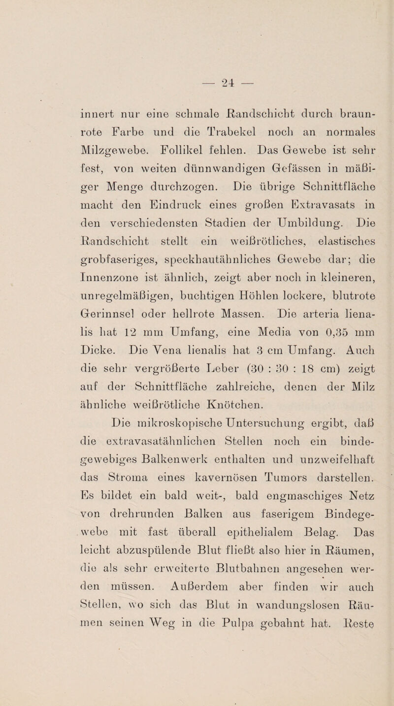 innert nur eine schmale .Randschicht durch braun¬ rote Farbe und die Trabekel noch an normales Milzgewebe. Follikel fehlen. Das Gewebe ist sehr- fest, von weiten dünnwandigen Gefässen in mäßi¬ ger Menge durchzogen. Die übrige Schnittfläche macht den Eindruck eines großen Extravasats in den verschiedensten Stadien der Umbildung. Die Randschicht stellt ein weißrötliches, elastisches grobfaseriges, speckhautähnliches Gewebe dar; die Innenzone ist ähnlich, zeigt aber noch in kleineren, unregelmäßigen, buchtigen Höhlen lockere, blutrote Gerinnsel oder hellrote Massen. Die arteria liena- lis hat 12 mm Umfang, eine Media von 0,35 mm Dicke. Die Vena lienalis hat 3 cm Umfang. Auch die sehr vergrößerte Leber (30 : 30 : 18 cm) zeigt auf der Schnittfläche zahlreiche, denen der Milz ähnliche weißrötliche Knötchen. Die mikroskopische Untersuchung ergibt, daß die extravasatähnlichen Stellen noch ein binde¬ gewebiges Balkenwerk enthalten und unzweifelhaft das Stroma eines kavernösen Tumors darstellen. Es bildet ein bald weit-, bald engmaschiges Netz von drehrunden Balken aus faserigem Bindege¬ webe mit fast überall epithelialem Belag. Das leicht abzuspülende Blut fließt also hier in Räumen, die als sehr erweiterte Blutbahnen angesehen wer¬ den müssen. Außerdem aber finden wir auch Stellen, wo sich das Blut in wandungslosen Räu¬ men seinen Weg in die Pulpa gebahnt hat. Reste