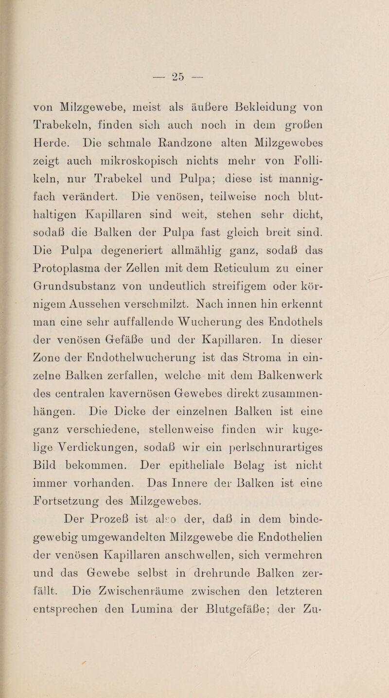 von Milzgewebe, meist als äußere Bekleidung von Trabekeln, finden sieb auch noch in dem großen Herde. Die schmale Randzone alten Milzgewebes zeigt auch mikroskopisch nichts mehr von Folli¬ keln, nur Trabekel und Pulpa; diese ist mannig¬ fach verändert. Die venösen, teilweise noch blut¬ haltigen Kapillaren sind weit, stehen sehr dicht, sodaß die Balken der Pulpa fast gleich breit sind. Die Pulpa degeneriert allmählig ganz, sodaß das Protoplasma der Zellen mit dem Reticulum zu einer Grundsubstanz von undeutlich streifigem oder kör¬ nigem Aussehen verschmilzt. Nach innen hin erkennt man eine sehr auffallende Wucherung des Endothels der venösen Gefäße und der Kapillaren, In dieser Zone der Endothelwucherung ist das Stroma in ein¬ zelne Balken zerfallen, welche mit dem Balkenwerk des centralen kavernösen Gewebes direkt Zusammen¬ hängen. Die Dicke der einzelnen Balken ist eine ganz verschiedene, stellenweise finden wir kuge¬ lige Verdickungen, sodaß wir ein perlschnurartiges Bild bekommen. Der epitheliale Belag ist nicht immer vorhanden. Das Innere der Balken ist eine Fortsetzung des Milzgewebes. Der Prozeß ist also der, daß in dem binde¬ gewebig umgewandelten Milzgewebe die Endothelien der venösen Kapillaren anschwellen, sich vermehren und das Gewebe selbst in drehrunde Balken zer¬ fällt. Die Zwischenräume zwischen den letzteren entsprechen den Lumina der Blutgefäße; der Zu-