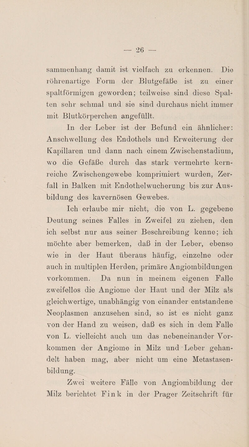 sammenhang damit ist vielfach zu erkennen. Die röhrenartige Form der Blutgefäße ist zu einer spaltförmigen geworden; teilweise sind diese Spal¬ ten sehr schmal und sie sind durchaus nicht immer mit Blutkörperchen angefüllt. In der Leber ist der Befund ein ähnlicher: Anschwellung des Endothels und Erweiterung der Kapillaren und dann nach einem Zwischenstadium, wo die Gefäße durch das stark vermehrte kern¬ reiche Zwischengewebe komprimiert wurden, Zer¬ fall in Balken mit Endothelwucherung bis zur Aus¬ bildung des kavernösen Gewebes. Ich erlaube mir nicht, die von L. gegebene Deutung seines Falles in Zweifel zu ziehen, den ich selbst nur aus seiner Beschreibung kenne; ich möchte aber bemerken, daß in der Leber, ebenso wie in der Haut überaus häufig, einzelne oder auch in multiplen Herden, primäre Angiombildungen Vorkommen. Da nun in meinem eigenen Falle zweifellos die Angiome der Haut und der Milz als gleichwertige, unabhängig von einander entstandene Neoplasmen anzusehen sind, so ist es nicht ganz von der Hand zu weisen, daß es sich in dem Falle von L. vielleicht auch um das nebeneinander Vor¬ kommen der Angiome in Milz und Leber gehan¬ delt haben mag, aber nicht um eine Metastasen¬ bildung. Zwei weitere Fälle von Angiombildung der Milz berichtet Fink in der Prager Zeitschrift für