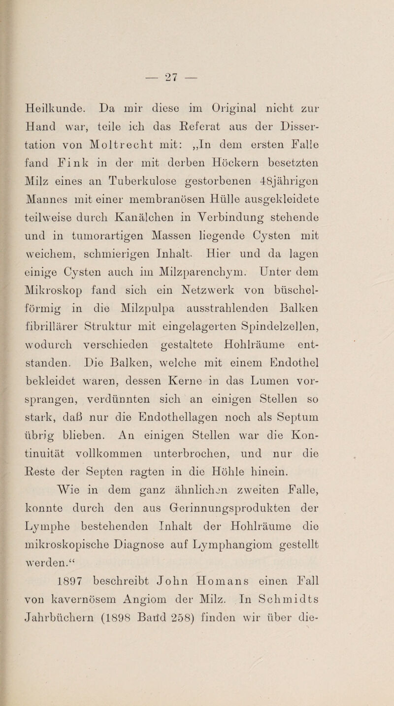 Heilkunde. Da mir diese im Original nicht zur Hand war, teile ich das Heferat aus der Disser¬ tation von Molt recht mit: ,,In dem ersten Falle fand Fink in der mit derben Höckern besetzten Milz eines an Tuberkulose gestorbenen 48jährigen Mannes mit einer membranösen Hülle ausgekleidete teilweise durch Kanälchen in Verbindung stehende und in tumorartigen Massen liegende Cysten mit weichem, schmierigen Inhalt* Hier und da lagen einige Cysten auch im Milzparenchym. Unter dem Mikroskop fand sich ein Netzwerk von büschel¬ förmig in die Milzpulpa ausstrahlenden Balken fibrillärer Struktur mit eingelagerten Spindelzellen, wodurch verschieden gestaltete Hohlräume ent¬ standen. Die Balken, welche mit einem Endothel bekleidet waren, dessen Kerne in das Lumen vor¬ sprangen, verdünnten sich an einigen Stellen so stark, daß nur die Endothellagen noch als Septum übrig blieben. An einigen Stellen war die Kon¬ tinuität vollkommen unterbrochen, und nur die Heste der Septen ragten in die Höhle hinein. Wie in dem ganz ähnlichen zweiten Falle, konnte durch den aus Gerinnungsprodukten der Lymphe bestehenden Inhalt der Hohlräume die mikroskopische Diagnose auf Lymphangiom gestellt werden.“ 1897 beschreibt John Homans einen Fall von kavernösem Angiom der Milz. In Schmidts Jahrbüchern (1898 Batld 258) finden wir über die-