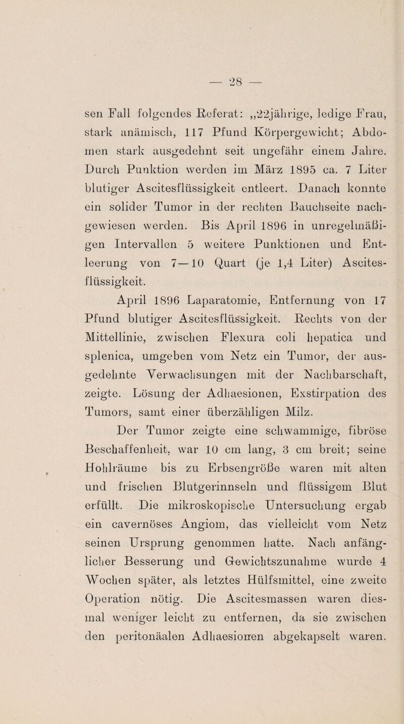 sen Fall folgendes Keferat: ,,22jährige, ledige Frau, stark anämisch, 117 Pfund Körpergewicht; Abdo¬ men stark ausgedehnt seit ungefähr einem Jahre. Durch Punktion werden im März 1895 ca. 7 Liter blutiger Ascitesflüssigkeit entleert. Danach konnte ein solider Tumor in der rechten Bauchseite nach¬ gewiesen werden. Bis April 1896 in unregelmäßi¬ gen Intervallen 5 weitere Punktionen und Ent¬ leerung von 7—10 Quart (je 1,4 Liter) Ascites¬ flüssigkeit. April 1896 Laparatomie, Entfernung von 17 Pfund blutiger Ascitesflüs'sigkeit. Hechts von der Mittellinie, zwischen Flexura coli hepatica und splenica, umgeben vom Netz ein Tumor, der aus¬ gedehnte Verwachsungen mit der Nachbarschaft, zeigte. Lösung der Adhaesionen, Exstirpation des Tumors, samt einer überzähligen Milz. Der Tumor zeigte eine schwammige, fibröse Beschaffenheit, war 10 cm lang, 3 cm breit; seine Hohlräume bis zu Erbsengroße waren mit alten und frischen Blutgerinnseln und flüssigem Blut erfüllt. Die mikroskopische Untersuchung ergab ein cavernöses Angiom, das vielleicht vom Netz seinen Ursprung genommen hatte. Nach anfäng¬ licher Besserung und Gewichtszunahme wurde 4 Wochen später, als letztes Hülfsmittel, eine zweite Operation nötig. Die Ascitesmassen waren dies¬ mal weniger leicht zu entfernen, da sie zwischen den peritonäalen Adhaesionen abgekapselt waren.