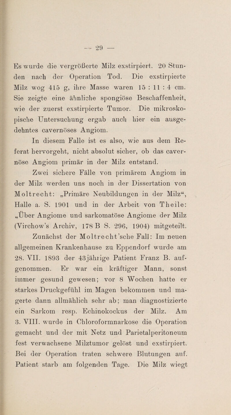 Es wurde die vergrößerte Milz exstirpiert. 20 Stun¬ den nach der Operation Tod. Die exstirpierte Milz wog 415 g, ihre Masse waren 15 : 11 : 4 cm. Sie zeigte eine ähnliche spongiöse Beschaffenheit, wie der zuerst exstirpierte Tumor. Die mikrosko¬ pische Untersuchung ergab auch hier ein ausge¬ dehntes cavernöses Angiom. In diesem Falle ist es also, wie aus dem Re¬ ferat hervorgeht, nicht absolut sicher, ob das caver- nöse Angiom primär in der Milz entstand. Zwei sichere Fälle von primärem Angiom in der Milz werden uns noch in der Dissertation von Moltrecht: „Primäre Neubildungen in der Milz“, Halle a. S. 1901 und in der Arbeit von Th eile: „Über Angiome und sarkomatöse Angiome der Milz (Virchow’s Archiv, 178 B S. 296, 1904) mitgeteilt. Zunächst der Moltrecht’sche Fall: Im neuen allgemeinen Krankenhause zu Eppendorf wurde am 28. VII. 1893 der 43jährige Patient Franz B. auf- genommen. Fr war ein kräftiger Mann, sonst immer gesund gewesen; vor 8 Wochen hatte er starkes Druckgefühl im Magen bekommen und ma¬ gerte dann allmählich sehr ab; man diagnostizierte ein Sarkom resp. Echinokockus der Milz. Am 3. VIII. wurde in Chloroformnarkose die Operation gemacht und der mit Netz und Parietalperitoneum fest verwachsene Milztumor gelöst und exstirpiert. Bei der Operation traten schwere Blutungen auf. Patient starb am folgenden Tage. Die Milz wiegt