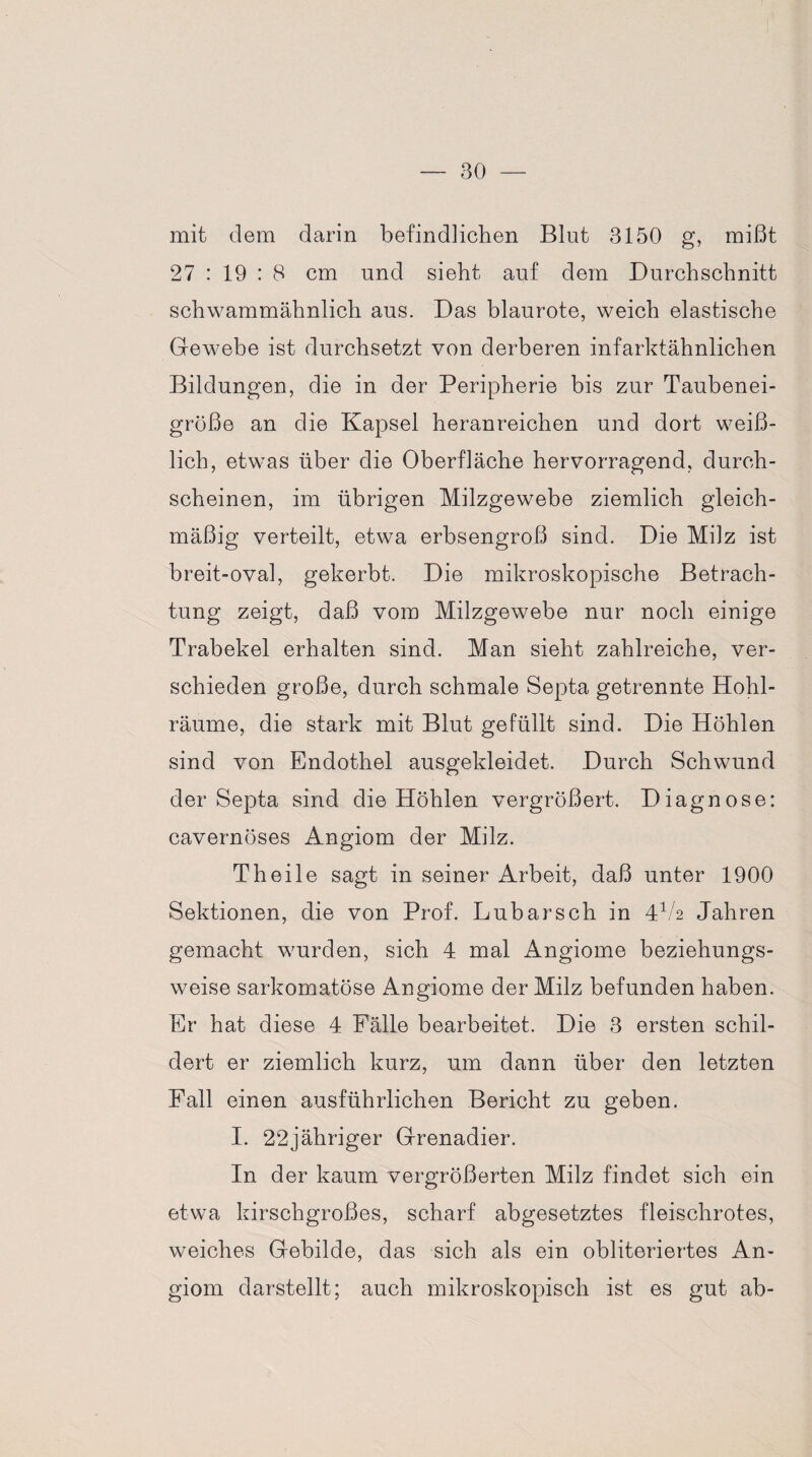 mit dem darin befindlichen Blut 3150 g, mißt 27 : 19 : 8 cm und sieht auf dem Durchschnitt schwammähnlich aus. Das blaurote, weich elastische Gewebe ist durchsetzt von derberen infarktähnlichen Bildungen, die in der Peripherie bis zur Taubenei¬ größe an die Kapsel heranreichen und dort weiß¬ lich, etwas über die Oberfläche hervorragend, durch¬ scheinen, im übrigen Milzgewebe ziemlich gleich¬ mäßig verteilt, etwa erbsengroß sind. Die Milz ist breit-oval, gekerbt. Die mikroskopische Betrach¬ tung zeigt, daß vom Milzgewebe nur noch einige Trabekel erhalten sind. Man sieht zahlreiche, ver¬ schieden große, durch schmale Septa getrennte Hohl¬ räume, die stark mit Blut gefüllt sind. Die Höhlen sind von Endothel ausgekleidet. Durch Schwund der Septa sind die Höhlen vergrößert. Diagnose: cavernöses Angiom der Milz. Theile sagt in seiner Arbeit, daß unter 1900 Sektionen, die von Prof. Lubarsch in 4V2 Jahren gemacht wurden, sich 4 mal Angiome beziehungs¬ weise sarkomatöse Angiome der Milz befunden haben. Er hat diese 4 Fälle bearbeitet. Die 3 ersten schil¬ dert er ziemlich kurz, um dann über den letzten Pall einen ausführlichen Bericht zu geben. I. 22jähriger Grenadier. In der kaum vergrößerten Milz findet sich ein etwa kirschgroßes, scharf abgesetztes fleischrotes, weiches Gebilde, das sich als ein obliteriertes An¬ giom darstellt; auch mikroskopisch ist es gut ab-