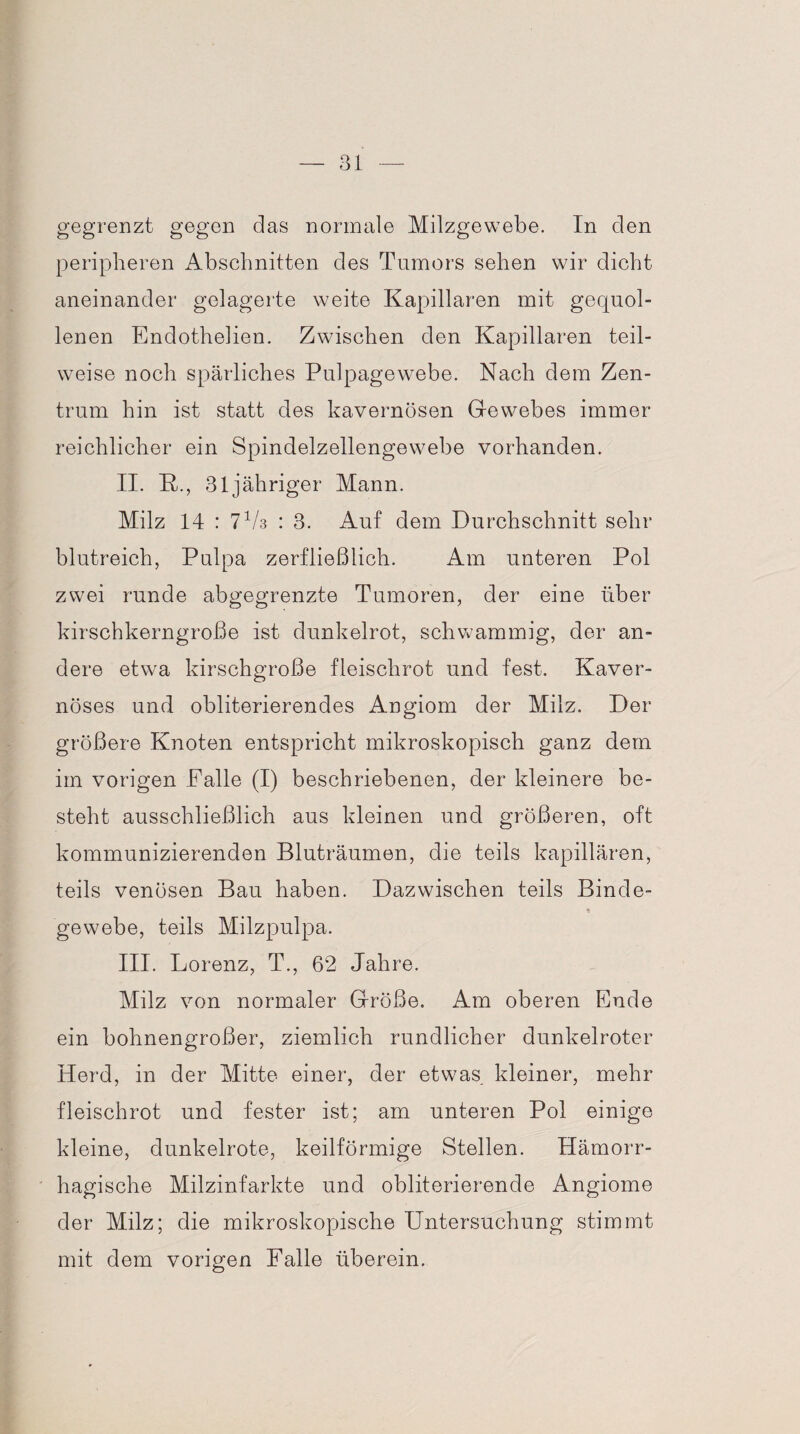 gegrenzt gegen das normale Milzgewebe. In den peripheren Abschnitten des Tumors sehen wir dicht aneinander gelagerte weite Kapillaren mit gequol¬ lenen Endothelien. Zwischen den Kapillaren teil¬ weise noch spärliches Pulpagewebe. Nach dem Zen¬ trum hin ist statt des kavernösen Gewebes immer reichlicher ein Spindelzellengewebe vorhanden. II. K., 31 jähriger Mann. Milz 14 : 7 Vs : 3. Auf dem Durchschnitt sehr blutreich, Pulpa zerfließlich. Am unteren Pol zwei runde abgegrenzte Tumoren, der eine über kirschkerngroße ist dunkelrot, schwammig, der an¬ dere etwa kirschgroße fleischrot und fest. Kaver¬ nöses und obliterierendes Angiom der Milz. Der größere Knoten entspricht mikroskopisch ganz dem im vorigen Falle (I) beschriebenen, der kleinere be¬ steht ausschließlich aus kleinen und größeren, oft kommunizierenden Bluträumen, die teils kapillären, teils venösen Bau haben. Dazwischen teils Binde- * gewebe, teils Milzpulpa. III. Lorenz, T., 62 Jahre. Milz von normaler Größe. Am oberen Ende ein bohnengroßer, ziemlich rundlicher dunkelroter Herd, in der Mitte einer, der etwas kleiner, mehr fleischrot und fester ist; am unteren Pol einige kleine, dunkelrote, keilförmige Stellen. Hämorr¬ hagische Milzinfarkte und obliterierende Angiome der Milz; die mikroskopische Untersuchung stimmt mit dem vorigen Falle überein.