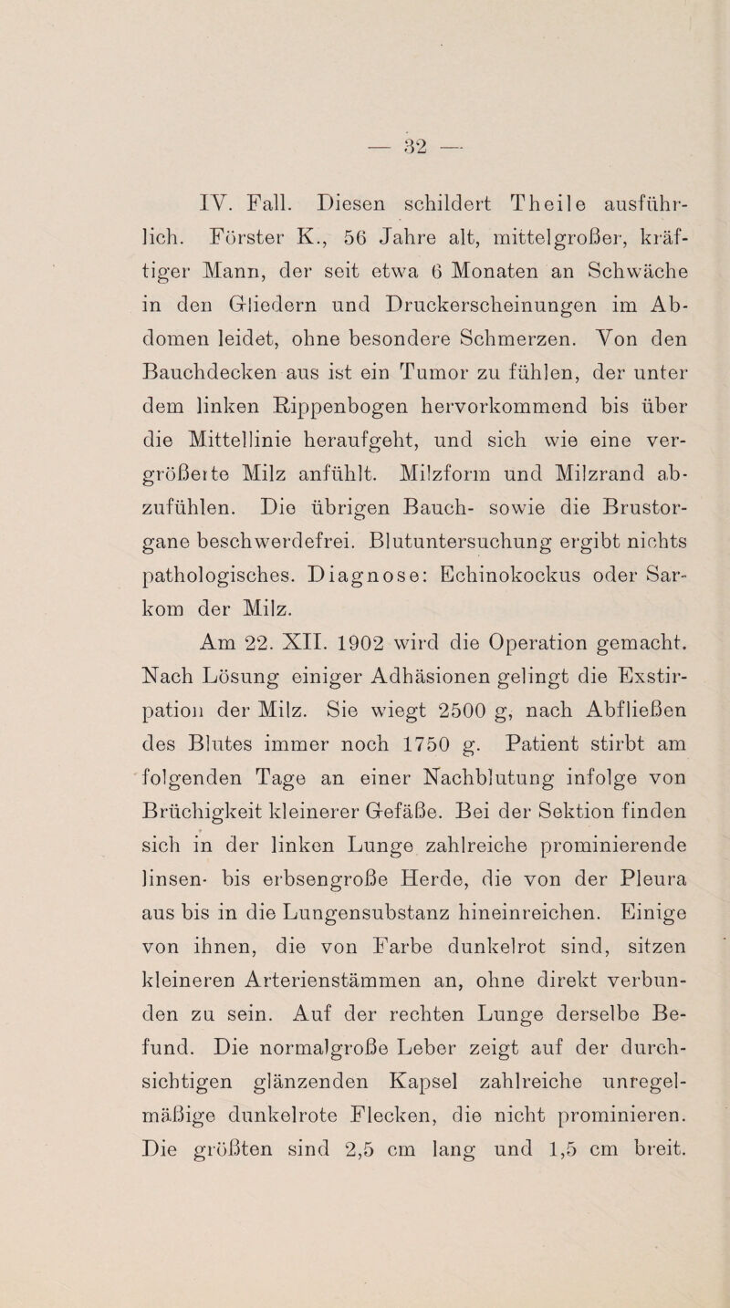 IY. Fall. Diesen schildert Th eile ausführ¬ lich. Förster K., 56 Jahre alt, mittelgroßer, kräf¬ tiger Mann, der seit etwa 6 Monaten an Schwäche in den Gliedern und Druckerscheinungen im Ab¬ domen leidet, ohne besondere Schmerzen. Von den Bauchdecken aus ist ein Tumor zu fühlen, der unter dem linken Rippenbogen hervorkommend bis über die Mittellinie heraufgeht, und sich wie eine ver¬ größerte Milz anfühlt. Milzform und Milzrand ah- zufühlen. Die übrigen Bauch- sowie die Brustor¬ gane beschwerdefrei. Blutuntersuchung ergibt nichts pathologisches. Diagnose: Echinokockus oder Sar¬ kom der Milz. Am 22. XII. 1902 wird die Operation gemacht. Nach Lösung einiger Adhäsionen gelingt die Exstir¬ pation der Milz. Sie wiegt 2500 g, nach Abfließen des Blutes immer noch 1750 g. Patient stirbt am folgenden Tage an einer Nachblutung infolge von Brüchigkeit kleinerer Gefäße. Bei der Sektion finden sich in der linken Lunge zahlreiche prominierende linsen- bis erbsengroße Herde, die von der Pleura aus bis in die Lungensubstanz hineinreichen. Einige von ihnen, die von Farbe dunkelrot sind, sitzen kleineren Arterienstämmen an, ohne direkt verbun¬ den zu sein. Auf der rechten Lunge derselbe Be¬ fund. Die normalgroße Leber zeigt auf der durch¬ sichtigen glänzenden Kapsel zahlreiche unregel¬ mäßige dunkelrote Flecken, die nicht prominieren. Die größten sind 2,5 cm lang und 1,5 cm breit.