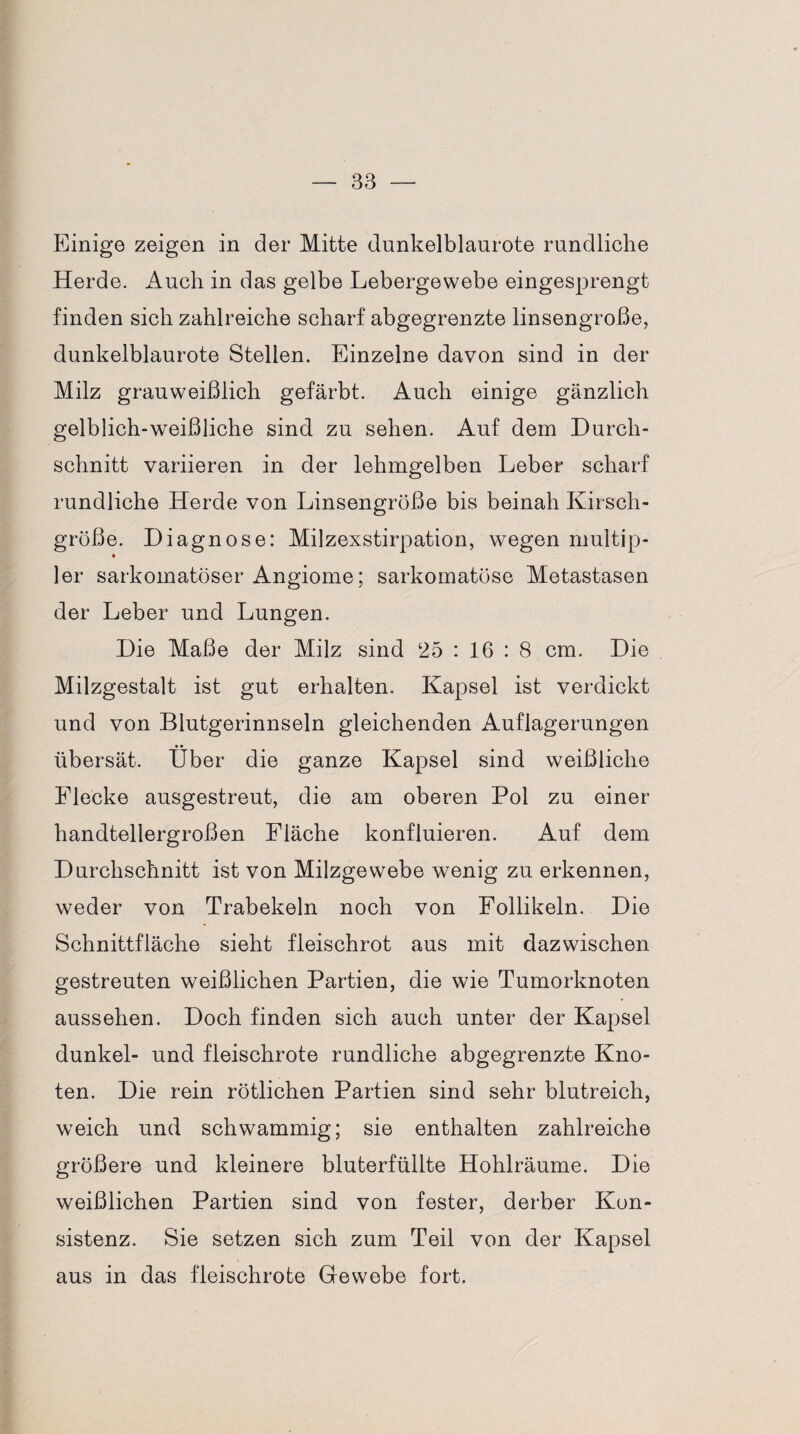 Einige zeigen in der Mitte dunkelblaurote rundliche Herde. Auch in das gelbe Lebergewebe eingesprengt finden sich zahlreiche scharf abgegrenzte linsengroße, dunkelblaurote Stellen. Einzelne davon sind in der Milz grauweißlich gefärbt. Auch einige gänzlich gelblich-weißliche sind zu sehen. Auf dem Durch¬ schnitt variieren in der lehmgelben Leber scharf rundliche Herde von Linsengrüße bis beinah Kirsch¬ große. Diagnose: Milzexstirpation, wegen multip- * ler sarkomatöser Angiome; sarkomatöse Metastasen der Leber und Lungen. Die Maße der Milz sind 25 : 16 : 8 cm. Die Milzgestalt ist gut erhalten. Kapsel ist verdickt und von Blutgerinnseln gleichenden Auflagerungen übersät. Über die ganze Kapsel sind weißliche Flecke ausgestreut, die am oberen Pol zu einer handtellergroßen Fläche konfluieren. Auf dem Durchschnitt ist von Milzgewebe wenig zu erkennen, weder von Trabekeln noch von Follikeln. Die Schnittfläche sieht fleischrot aus mit dazwischen gestreuten weißlichen Partien, die wie Tumorknoten aussehen. Doch finden sich auch unter der Kapsel dunkel- und fleischrote rundliche abgegrenzte Kno¬ ten. Die rein rötlichen Partien sind sehr blutreich, weich und schwammig; sie enthalten zahlreiche größere und kleinere bluterfüllte Hohlräume. Die weißlichen Partien sind von fester, derber Kon¬ sistenz. Sie setzen sich zum Teil von der Kapsel aus in das fleischrote Gewebe fort.