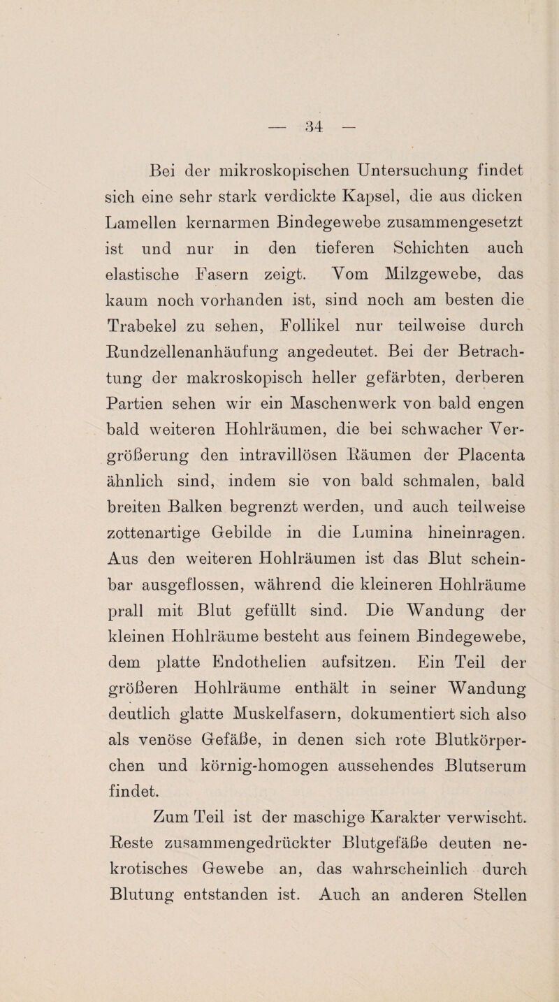 Bei der mikroskopischen Untersuchung findet sich eine sehr stark verdickte Kapsel, die aus dicken Lamellen kernarmen Bindegewebe zusammengesetzt ist und nur in den tieferen Schichten auch elastische Fasern zeigt. Vom Milzgewebe, das kaum noch vorhanden ist, sind noch am besten die Trabekel zu sehen, Follikel nur teilweise durch Kundzellenanhäufung angedeutet. Bei der Betrach¬ tung der makroskopisch heller gefärbten, derberen Partien sehen wir ein Maschen werk von bald engen bald weiteren Hohlräumen, die bei schwacher Ver¬ größerung den intravillösen Bäumen der Placenta ähnlich sind, indem sie von bald schmalen, bald breiten Balken begrenzt werden, und auch teilweise zottenartige Gebilde in die Lumina hineinragen. Aus den weiteren Hohlräumen ist das Blut schein¬ bar ausgeflossen, während die kleineren Hohlräume prall mit Blut gefüllt sind. Die Wandung der kleinen Hohlräume besteht aus feinem Bindegewebe, dem platte Endothelien aufsitzen. Ein Teil der größeren Hohlräume enthält in seiner Wandung deutlich glatte Muskelfasern, dokumentiert sich also als venöse Gefäße, in denen sich rote Blutkörper¬ chen und körnig-homogen aussehendes Blutserum findet. Zum Teil ist der maschige Karakter verwischt. Reste zusammengedrückter Blutgefäße deuten ne¬ krotisches Gewebe an, das wahrscheinlich durch Blutung entstanden ist. Auch an anderen Stellen