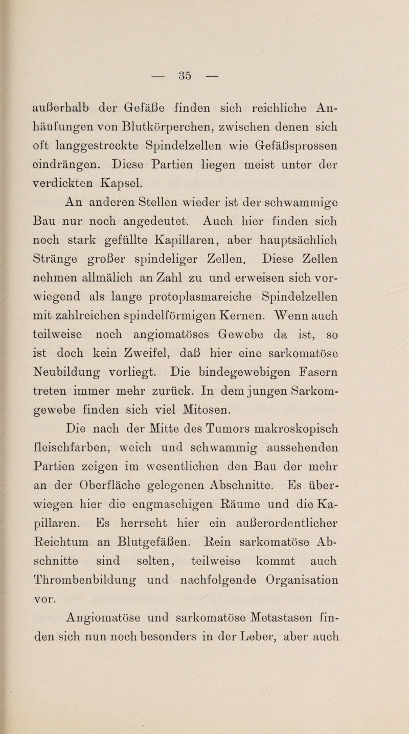 außerhalb der Gefäße finden sich reichliche An¬ häufungen von Blutkörperchen, zwischen denen sich oft langgestreckte Spindelzellen wie Gefäßsprossen eindrängen. Diese Partien liegen meist unter der verdickten Kapsel. An anderen Stellen wieder ist der schwammige Bau nur noch angedeutet. Auch hier finden sich noch stark gefüllte Kapillaren, aber hauptsächlich Stränge großer spindeliger Zellen. Diese Zellen nehmen allmälich an Zahl zu und erweisen sich vor¬ wiegend als lange protoplasmareiche Spindelzellen mit zahlreichen spindelförmigen Kernen. Wenn auch teilweise noch angiomatöses Gewebe da ist, so ist doch kein Zweifel, daß hier eine sarkomatöse Neubildung vorliegt. Die bindegewebigen Fasern treten immer mehr zurück. In dem jungen Sarkom¬ gewebe finden sich viel Mitosen. Die nach der Mitte des Tumors makroskopisch fleischfarben, weich und schwammig aussehenden Partien zeigen im wesentlichen den Bau der mehr an der Oberfläche gelegenen Abschnitte. Es über¬ wiegen hier die engmaschigen Bäume und die Ka¬ pillaren. Es herrscht hier ein außerordentlicher Reichtum an Blutgefäßen. Bein sarkomatöse Ab¬ schnitte sind selten, teilweise kommt auch Thrombenbildung und nachfolgende Organisation vor. Angiomatose und sarkomatöse Metastasen fin¬ den sich nun noch besonders in der Leber, aber auch