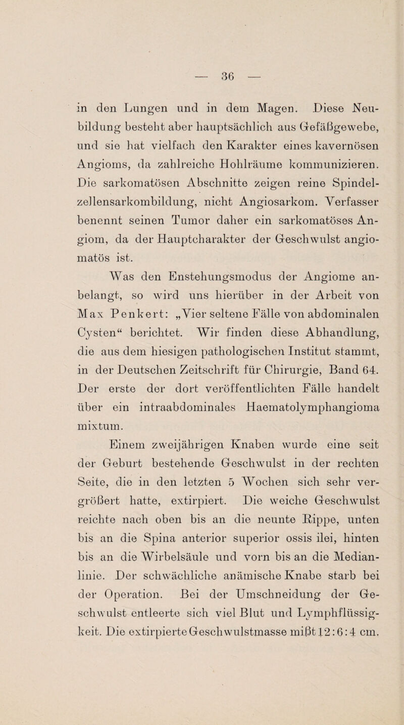 in den Lungen und in dem Magen. Diese Neu¬ bildung besteht aber hauptsächlich aus Gefäßgewebe, und sie hat vielfach den Karakter eines kavernösen Angioms, da zahlreiche Hohlräume kommunizieren. Die sarkomatösen Abschnitte zeigen reine Spindel¬ zellensarkombildung, nicht Angiosarkom. Verfasser benennt seinen Tumor daher ein sarkomatöses An- giom, da der Hauptcharakter der Geschwulst angio- matös ist. Was den Enstehungsmodus der Angiome an¬ belangt, so wird uns hierüber in der Arbeit von Max Penkert: „Vier seltene Fälle von abdominalen Cysten“ berichtet. Wir finden diese Abhandlung, die aus dem hiesigen pathologischen Institut stammt, in der Deutschen Zeitschrift für Chirurgie, Band 64. Der erste der dort veröffentlichten Fälle handelt über ein intraabdominales Haematolymphangioma mixtum. Einem zweijährigen Knaben wurde eine seit der Geburt bestehende Geschwulst in der rechten Seite, die in den letzten 5 Wochen sich sehr ver¬ größert hatte, extirpiert. Die weiche Geschwulst reichte nach oben bis an die neunte Kippe, unten bis an die Spina anterior superior ossis ilei, hinten bis an die Wirbelsäule und vorn bis an die Median¬ linie. Der schwächliche anämische Knabe starb bei der Operation. Bei der Umschneidung der Ge¬ schwulst entleerte sich viel Blut und Lymphflüssig- keit. Die extirpierte Geschwulstmasse mißt 12:6:4 cm.