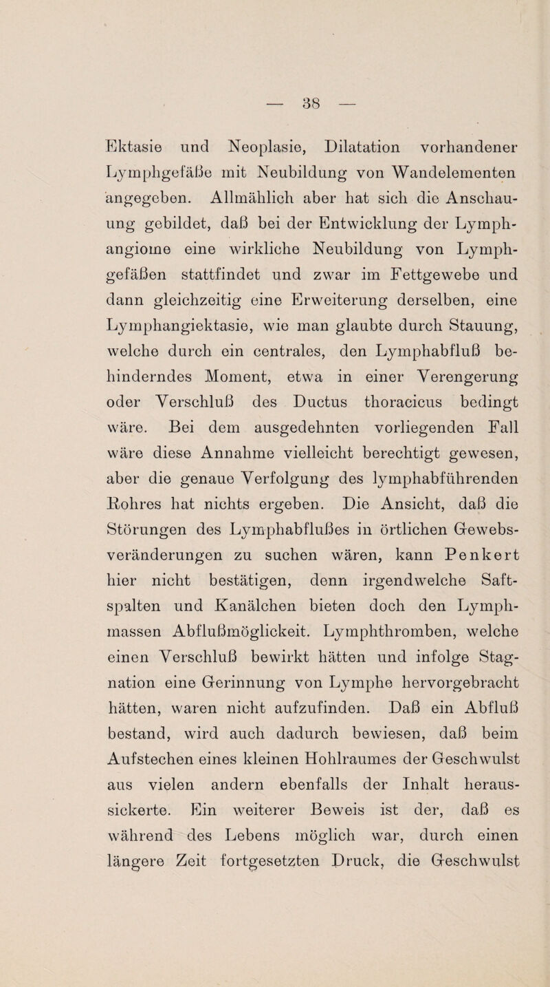 Ektasie und Neoplasie, Dilatation vorhandener Lymphgefäße mit Neubildung von Wandelementen angegeben. Allmählich aber hat sich die Anschau¬ ung gebildet, daß bei der Entwicklung der Lymph¬ angiome eine wirkliche Neubildung von Lymph¬ gefäßen stattfindet und zwar im Fettgewebe und dann gleichzeitig eine Erweiterung derselben, eine Lymphangiektasie, wie man glaubte durch Stauung, welche durch ein centrales, den Lymphabfluß be¬ hinderndes Moment, etwa in einer Verengerung oder Verschluß des Ductus thoracicus bedingt wäre. Bei dem ausgedehnten vorliegenden Fall wäre diese Annahme vielleicht berechtigt gewesen, aber die genaue Verfolgung des lymphabführenden Fohres hat nichts ergeben. Die Ansicht, daß die Störungen des Lymphabflußes in örtlichen Gewebs¬ veränderungen zu suchen wären, kann Penkert hier nicht bestätigen, denn irgendwelche Saft¬ spalten und Kanälchen bieten doch den Lyrnph- rnassen Abflußmöglickeit. Lymphthromben, welche einen Verschluß bewirkt hätten und infolge Stag¬ nation eine Gerinnung von Lymphe hervorgebracht hätten, waren nicht aufzufinden. Daß ein Abfluß bestand, wird auch dadurch bewiesen, daß beim Aufstechen eines kleinen Hohlraumes der Geschwulst aus vielen andern ebenfalls der Inhalt heraus¬ sickerte. Ein weiterer Beweis ist der, daß es während des Lebens möglich war, durch einen längere Zeit fortgesetzten Druck, die Geschwulst