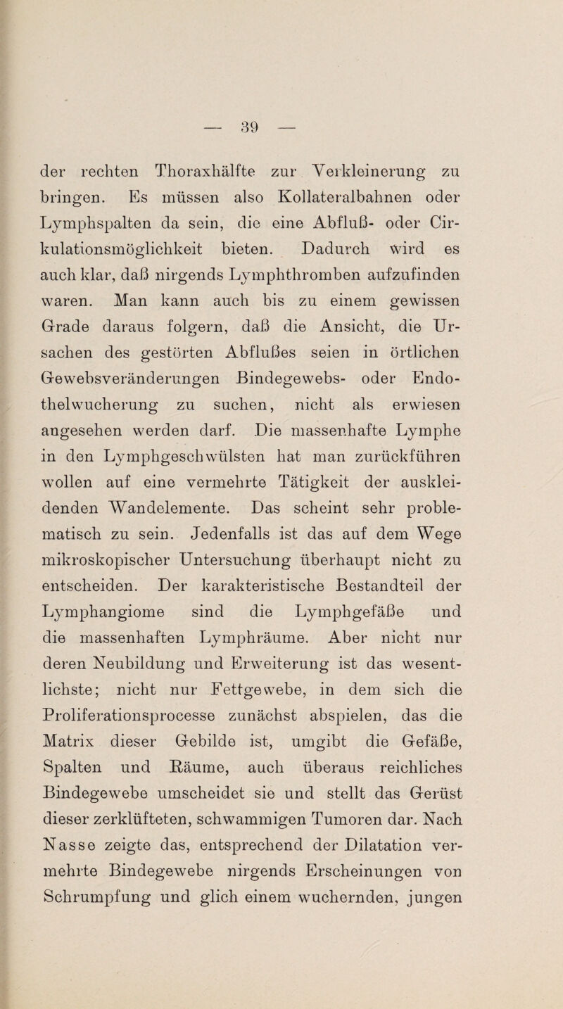 der rechten Thoraxhälfte zur Verkleinerung zu bringen. Es müssen also Kollateralbahnen oder Lymphspalten da sein, die eine Abfluß- oder Cir- kulationsmöglichkeit bieten. Dadurch wird es auch klar, daß nirgends Lymphthromben aufzufinden waren. Man kann auch bis zu einem gewissen Grade daraus folgern, daß die Ansicht, die Ur¬ sachen des gestörten Abflußes seien in örtlichen Gewebsveränderungen Bindegewebs- oder Endo¬ thelwucherung zu suchen, nicht als erwiesen angesehen werden darf. Die massenhafte Lymphe in den Lymphgeschwülsten hat man zurückführen wollen auf eine vermehrte Tätigkeit der ausklei¬ denden Wandelemente. Das scheint sehr proble¬ matisch zu sein. Jedenfalls ist das auf dem Wege mikroskopischer Untersuchung überhaupt nicht zu entscheiden. Der karakteristische Bestandteil der Lymphangiome sind die Lymphgefäße und die massenhaften Lymphräume. Aber nicht nur deren Neubildung und Erweiterung ist das wesent¬ lichste; nicht nur Fettgewebe, in dem sich die Proliferationsprocesse zunächst abspielen, das die Matrix dieser Gebilde ist, umgibt die Gefäße, Spalten und Bäume, auch überaus reichliches Bindegewebe umscheidet sie und stellt das Gerüst dieser zerklüfteten, schwammigen Tumoren dar. Nach Nasse zeigte das, entsprechend der Dilatation ver¬ mehrte Bindegewebe nirgends Erscheinungen von Schrumpfung und glich einem wuchernden, jungen