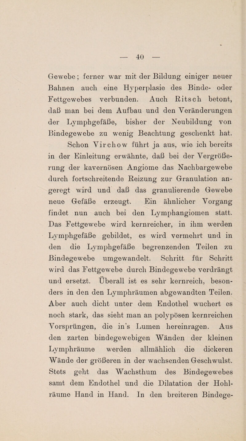 Gewebe; ferner war mit der Bildung einiger neuer Bahnen auch eine Hyperplasie des Binde- oder Fettgewebes verbunden. Auch Ritsch betont, daß man bei dem Aufbau und den Veränderungen der Lymphgefäße, bisher der Neubildung von Bindegewebe zu wenig Beachtung geschenkt hat. Schon Virchow führt ja aus, wie ich bereits in der Einleitung erwähnte, daß bei der Vergröße¬ rung der kavernösen Angiome das Nachbargewebe durch fortschreitende Reizung zur Granulation an¬ geregt wird und daß das granulierende Gewebe neue Gefäße erzeugt. Ein ähnlicher Vorgang findet nun auch bei den Lymphangiomen statt. Das Fettgewebe wird kernreicher, in ihm werden Lymphgefäße gebildet, es wird vermehrt und in den die Lymphgefäße begrenzenden Teilen zu Bindegewebe umgewandelt. Schritt für Schritt wird das Fettgewebe durch Bindegewebe verdrängt und ersetzt. Überall ist es sehr kernreich, beson¬ ders in den den Lymphräumen abgewandten Teilen. Aber auch dicht unter dem Endothel wuchert es noch stark, das sieht man an polypösen kernreichen Vorsprüngen, die in’s Lumen hereinragen. Aus den zarten bindegewebigen Wänden der kleinen Lymphräume werden allmählich die dickeren Wände der größeren in der wachsenden Geschwulst. Stets geht das Wachsthum des Bindegewebes samt dem Endothel und die Dilatation der Hohl¬ räume Hand in Hand. In den breiteren Bindege-
