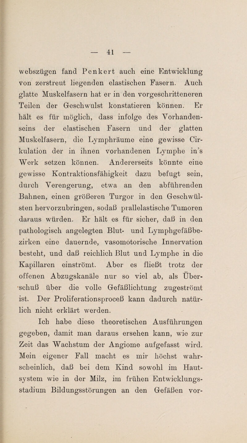 webszügen fand Penkert auch eine Entwicklung von zerstreut liegenden elastischen Fasern. Auch glatte Muskelfasern hat er in den vorgeschritteneren Teilen der Geschwulst konstatieren können. Er hält es für möglich, dass infolge des Vorhanden¬ seins der elastischen Fasern und der glatten Muskelfasern, die Lymphräume eine gewisse Cir- kulation der in ihnen vorhandenen Lymphe in’s Werk setzen können. Andererseits könnte eine gewisse Kontraktionsfähigkeit dazu befugt sein, durch Verengerung, etwa an den abführenden Bahnen, einen größeren Turgor in den Geschwül¬ sten hervorzubringen, sodaß prallelastische Tumoren daraus würden. Er hält es für sicher, daß in den pathologisch angelegten Blut- und Lymphgefäßbe¬ zirken eine dauernde, vasomotorische Innervation besteht, und daß reichlich Blut und Lymphe in die Kapillaren einströmt. Aber es fließt trotz der offenen Abzugskanäle nur so viel ab, als Über¬ schuß über die volle Gefäßlichtung zugeströmt ist. Der Proliferationsproceß kann dadurch natür¬ lich nicht erklärt werden. Ich habe diese theoretischen Ausführungen gegeben, damit man daraus ersehen kann, wie zur Zeit das Wachstum der Angiome aufgefasst wird. Mein eigener Fall macht es mir höchst wahr¬ scheinlich, daß bei dem Kind sowohl im Haut¬ system wie in der Milz, im frühen Entwicklungs¬ stadium Bildungsstörungen an den Gefäßen vor-