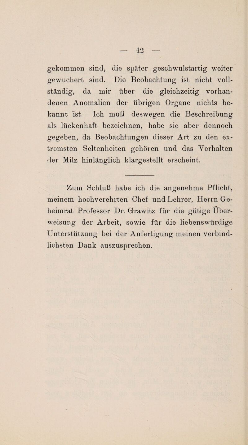 gekommen sind, die später geschwulstartig weiter gewuchert sind. Die Beobachtung ist nicht voll¬ ständig, da mir über die gleichzeitig vorhan¬ denen Anomalien der übrigen Organe nichts be¬ kannt ist. Ich muß deswegen die Beschreibung als lückenhaft bezeichnen, habe sie aber dennoch gegeben, da Beobachtungen dieser Art zu den ex¬ tremsten Seltenheiten gehören und das Verhalten der Milz hinlänglich klargestellt erscheint. Zum Schluß habe ich die angenehme Pflicht, meinem hochverehrten Chef und Lehrer, Herrn Ge¬ heimrat Professor Dr. Grawitz für die gütige Über¬ weisung der Arbeit, sowie für die liebenswürdige Unterstützung bei der Anfertigung meinen verbind¬ lichsten Dank auszusprechen.