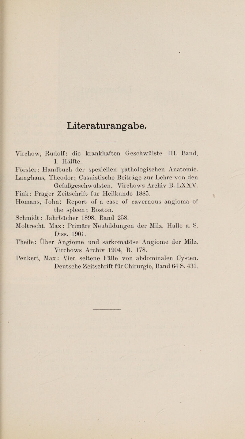 Literaturangabe. Yirchow, Rudolf: die krankhaften Geschwülste III. Band, 1. Hälfte. Förster: Handbuch der speziellen pathologischen Anatomie. Langhans, Theodor: Oasuistische Beiträge zur Lehre von den Gefäßgeschwülsten. Yirchows Archiv B. LXXY. Fink: Prager Zeitschrift für Heilkunde 1885. Homans, John: Report of a case of cavernous angioma of the spieen; Boston. Schmidt: Jahrbücher 1898, Band 258. Moltrecht, Max: Primäre Neubildungen der Milz. Halle a. S. Hiss. 1901. Theile: Über Angiome und sarkomatöse Angiome der Milz. Yirchows Archiv 1904, B. 178. Penkert, Max: Yier seltene Fälle von abdominalen Cysten. Deutsche Zeitschrift für Chirurgie, Band 64 S. 431.