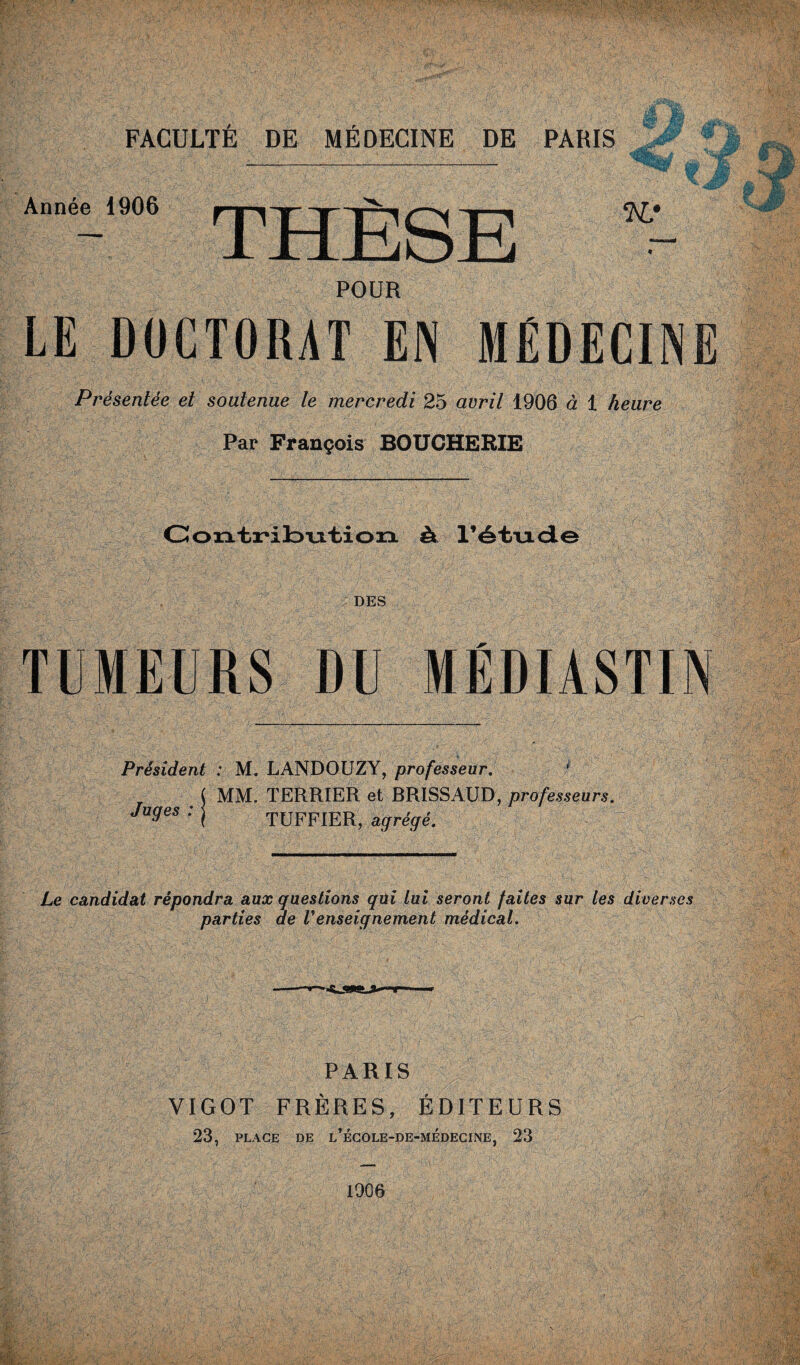 ‘NJ « POUR LE DOCTORAT EN MÉDECINE Présentée et soutenue le mercredi 25 avril 1906 à 1 heure Par François BOUCHERIE Année 1906 THÈSE Contribution ât l’étiade DES TUMEURS DU MÉDIASTIN Président : M. LANDOUZY, professeur. * MM. TERRIER et BRISSAUD, professeurs. TUFFIER, agrégé. Juges : Le candidat répondra aux questions qüi lui seront faites sur les diverses parties de Venseignement médical. PARIS VIGOT FRÈRES, ÉDITEURS 23, PLACE DE l’école-de-médecine, 23 1906