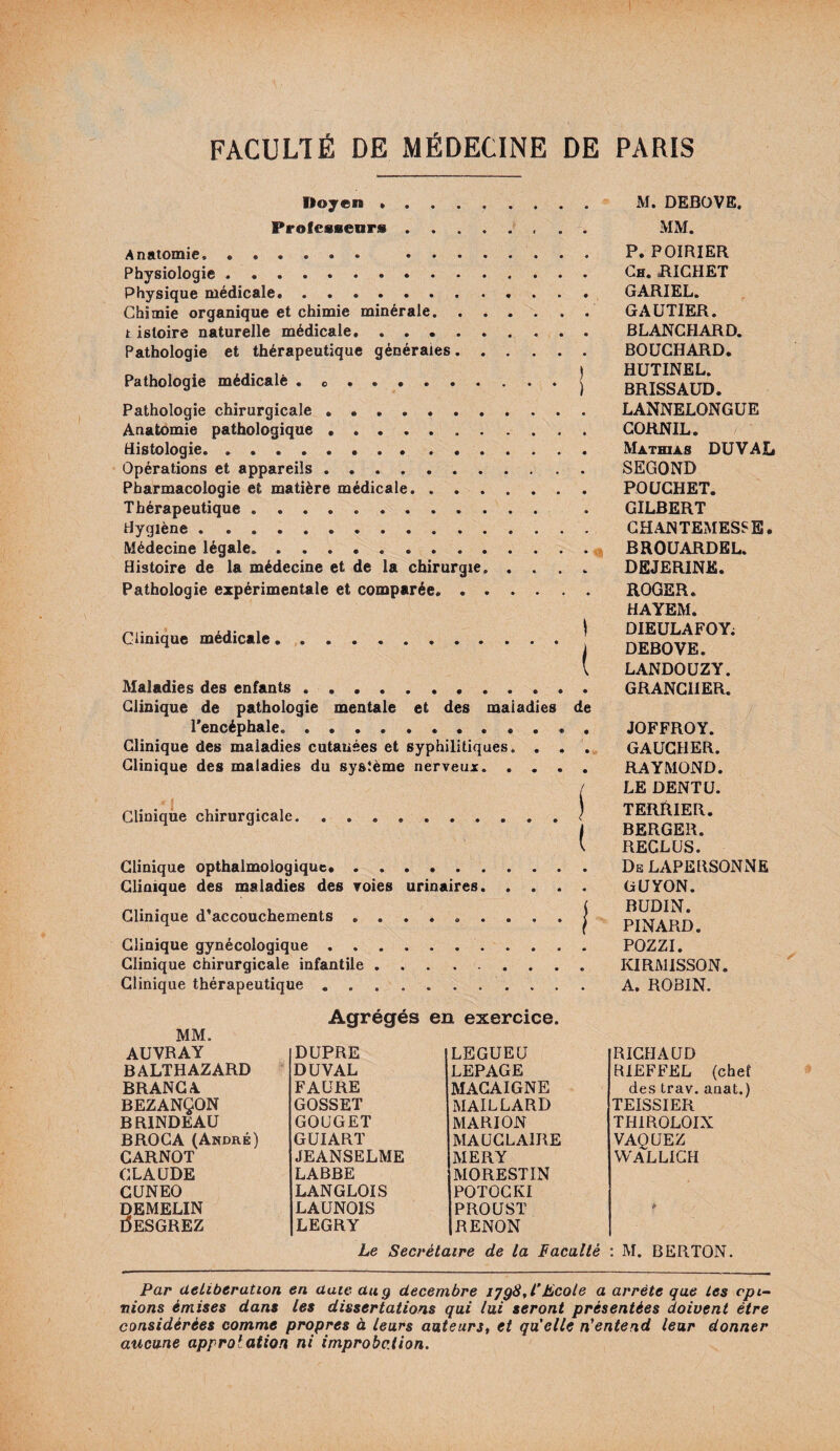 Doyen . M. DEBOVE. Professeurs MM. Anatomie. . Physiologie. Physique médicale* .. Chimie organique et chimie minérale. t istoire naturelle médicale. Pathologie et thérapeutique générales. Pathologie médicalè . .j Pathologie chirurgicale. Anatomie pathologique. Histologie.. Opérations et appareils. Pharmacologie et matière médicale. Thérapeutique. Hygiène. Médecine légale. Histoire de la médecine et de la chirurgie. .... Pathologie expérimentale et comparée. Clinique médicale .| Maladies des enfants. Clinique de pathologie mentale et des maladies de l'encéphale.. Clinique des maladies cutanées et syphilitiques. . . . Clinique des maladies du système nerveux. Clinique chirurgicale.! Clinique opthalmologique. Clinique des maladies des voies urinaires. Clinique d’accouchements ......... j Clinique gynécologique. Clinique chirurgicale infantile.. Clinique thérapeutique ........... P. POIRIER Ch. RICHET GARIEL. GAUTIER. BLANCHARD. BOUCHARD. HUTINEL. BRISSAUD. LANNELONGUE CORNIL. Mathias DU VAL SEGOND POUCHET. GILBERT CHANTEMESSE. BROUARDEL. DEJERINE. ROGER. HAYEM. DIEULAFOY; DEBOVE. LANDOUZY. GRANCIIER. JOFFROY. GAUCHER. RAYMOND. LE DENT U. TERRIER. BERGER. RECLUS. De LAPERSONNE GUYON. BUDIN. PINARD. POZZI. KIRM1SSON. A. ROBIN. Agrégés en exercice. MM. auvray DUPRE LEGUEU RICHAUD BALTHAZARD DUVAL LEPAGE R1EFFEL (chef BRANCA FAURE MACAIGNE des trav. anat.) BEZANÇON GOSSET MAILLARD TEISSIER BRINDEAU GOUGET MARION THIROLOIX BROCA (André) GUIART MAUCLAIRE VAQUEZ CARNOT JEANSELME MERY WALLICH CLAUDE LABBE MORESTIN CUNEO LANGLOIS POTOCKI DEMELIN LAUNOIS PROUST & I5ESGREZ LEGRY RENON Le Secrétaire de la Faculté : M. BERTON. Par deliberation en date du g décembre iyg8,l’Ecole a arrête que les opi¬ nions émises dans les dissertations qui lui seront présentées doivent être considérées comme propres à leurs auteurs, et qu'elle n'entend leur donner aucune approbation ni improbation.