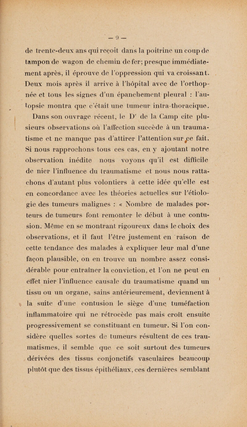 * de trente-deux ans qui reçoit dans la poitrine un coup de tampon de wagon de chemin de fer; presque immédiate¬ ment après, il éprouve de l’oppression qui va croissant. Deux mois après il arrive à l’hôpital avec de l’orthop¬ née et tous les signes d’un épanchement pleural : l’au¬ topsie montra que c’était une tumeur intra thoracique. Dans son ouvrage récent, le Dr de la Camp cite plu¬ sieurs observations où l’affection succède à un trauma¬ tisme et ne manque pas d’attirer l’attention sur #ce fait. Si nous rapprochons tous ces cas, en y ajoutant notre observation inédite nous voyons qu’il est difficile de nier l’influence du traumatisme et nous nous ratta¬ chons d’autant plus volontiers à cette idée qu’elle est en concordance avec les théories actuelles sur l’étiolo¬ gie des tumeurs malignes : « Nombre de malades por¬ teurs de tumeurs font remonter le début à une contu¬ sion. Même en se montrant rigoureux dans le choix des observations, et il faut l’ètre justement en raison de cette tendance des malades à expliquer leur mal d’une façon plausible, on en trouve un nombre assez consi¬ dérable pour entraîner la conviction, et l’on ne peut en effet nier l’influence causale du traumatisme quand un tissu ou un organe, sains antérieurement, deviennent à la suite d’une contusion le siège d’une tuméfaction inflammatoire qui ne rétrocède pas mais croît ensuite progressivement se constituant en tumeur. Si l’on con¬ sidère quelles sortes de tumeurs résultent de ces trau¬ matismes, il semble que ce soit surtout des tumeurs dérivées des tissus conjonctifs vasculaires beaucoup plutôt que des tissus épithéliaux, ces dernières semblant