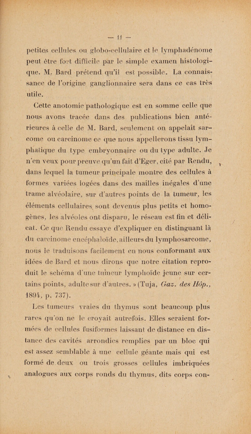 petites cellules ou globo-cellulaire et le lymphadénonie peut être fort difficile par le simple examen histologi¬ que. M. Bard prétend qu’il est possible. La connais¬ sance de l’origine ganglionnaire sera dans ce cas très utile. Cette anotomie pathologique est en somme celle que nous avons tracée dans des publications bien anté¬ rieures à celle de M. Bard, seulement on appelait sar¬ come ou carcinome ce que nous appellerons tissu lym¬ phatique du type embryonnaire ou du type adulte. Je n’en veux pour preuve qu’un fait d’Eger, cité par Rendu, dans lequel la tumeur principale montre des cellules à formes variées logées dans des mailles inégales d’une trame alvéolaire, sur d'autres points de la tumeur, les éléments cellulaires^ sont devenus plus petits et homo¬ gènes, les alvéoles ont disparu, le réseau est fin et déli¬ cat. Ce que Rendu essaye d’expliquer en distinguant là du carcinome encéphaloïde, ailleurs du lymphosarcome, nous le traduisons facilement en nous conformant aux idées de Bard et nous dirons que notre citation repro¬ duit le schéma d’une tumeur lymphoïde jeune sur cer¬ tains points, adulte sur d’autres. » (Tuja, Gaz. des Hôp.y 1894, p. 797). Les tumeurs vraies du thymus sont beaucoup plus rares qu’on ne le croyait autrefois. Elles seraient for¬ mées de cellules fusiformes laissant de distance en dis¬ tance des cavités arrondies remplies par un bloc qui est assez semblable à une cellule géante mais qui est formé de deux ou trois grosses cellules imbriquées analogues aux corps ronds du thymus, dits corps con-