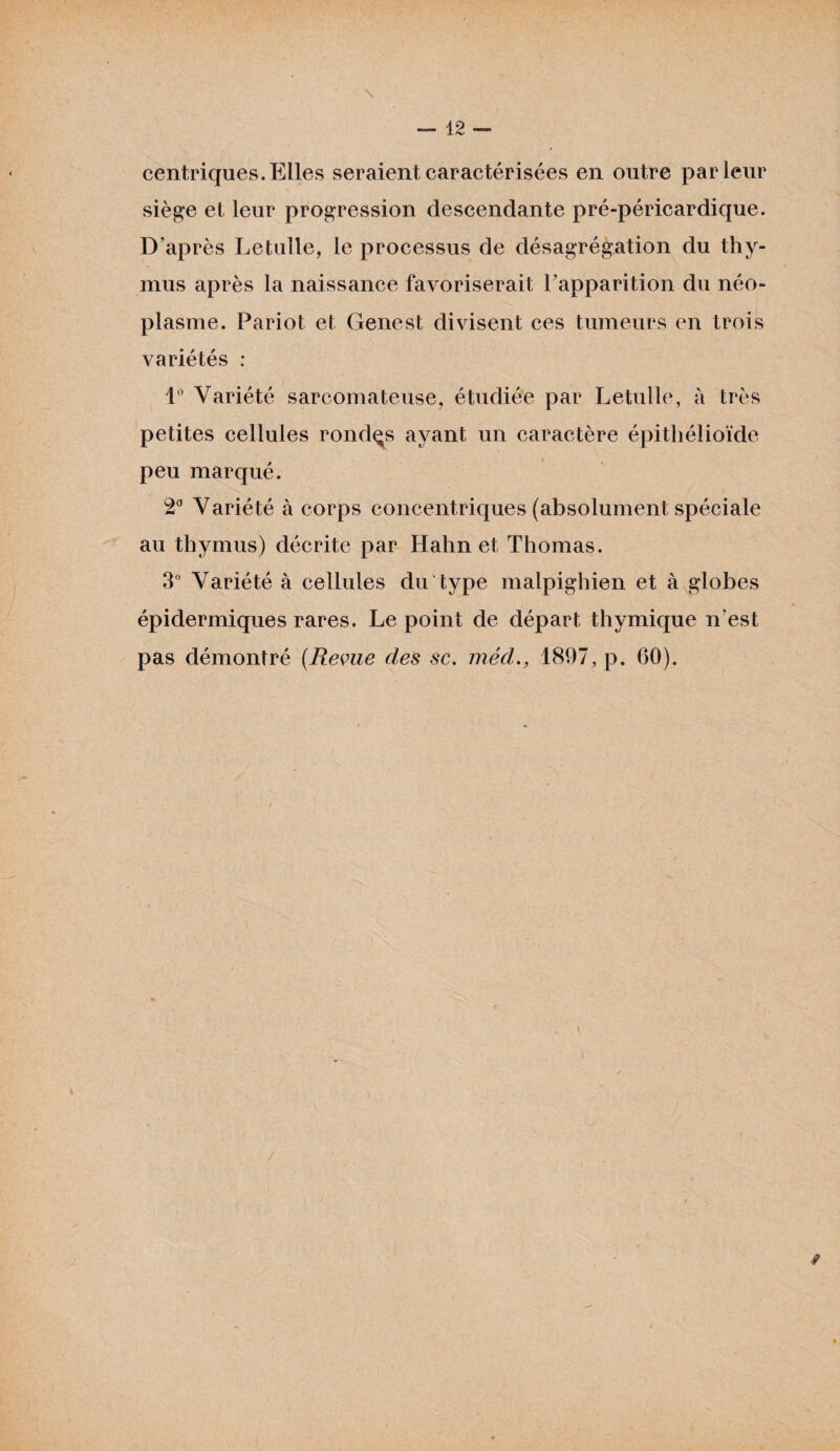 centriques. Elles seraient caractérisées en outre parieur siège et leur progression descendante pré-péricardique. D’après Letulle, le processus de désagrégation du thy¬ mus après la naissance favoriserait l’apparition du néo¬ plasme. Pariot et Genest divisent ces tumeurs en trois variétés : 1° Variété sarcomateuse, étudiée par Letulle, à très petites cellules rondes ayant un caractère épithélioïde peu marqué. 2° Variété à corps concentriques (absolument spéciale au thymus) décrite par Hahn et Thomas. 3° Variété à cellules du type malpighien et à globes épidermiques rares. Le point de départ thymique n'est pas démontré {Revue des sc. méd., 1897, p. 60). \ t »