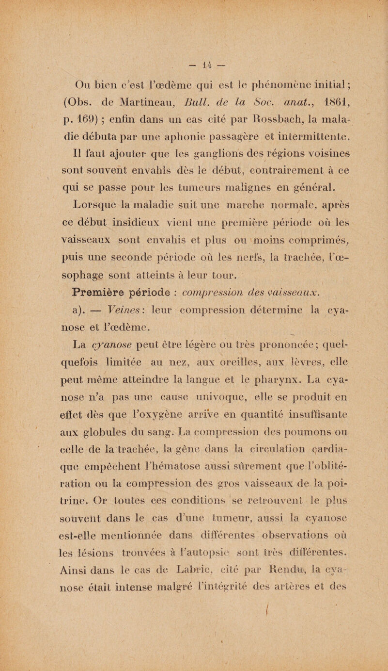 Ou bien c’est l’oedème qui est le phénomène initial ; (Obs. de Martineau, Bull, de la Soc. anal., 1861, p. 169) ; enfin dans un cas cité par Rossbach, la mala¬ die débuta par une aphonie passagère et intermittente. Il faut ajouter que les ganglions des régions voisines sont souvent envahis dès le début, contrairement à ce qui se passe pour les tumeurs malignes en général. Lorsque la maladie suit une marche normale, après ce début insidieux vient une première période où les vaisseaux sont envahis et plus ou 'moins comprimés, puis une seconde période où les nerfs, la trachée, l'œ¬ sophage sont atteints à leur tour. Première période : compression des vaisseaux. a). — Veines: leur compression détermine la cya¬ nose et Fœdème. La cyanose peut être légère ou très prononcée ; quel¬ quefois limitée au nez, aux oreilles, aux lèvres, elle peut même atteindre la langue et le pharynx. La cya¬ nose n’a pas une cause univoque, elle se produit en effet dès que l’oxygène arrive en quantité insuffisante aux globules du sang. La compression des poumons ou celle de la trachée, la gêne dans la circulation çardia- que empêchent l’hématose aussi sûrement que l’oblité¬ ration ou la compression des gros vaisseaux de la poi¬ trine. Or toutes ces conditions se retrouvent le plus souvent dans le cas d une tumeur, aussi la cyanose est-elle mentionnée dans différentes observations où les lésions trouvées à l’autopsie sont très différentes. Ainsi dans le cas de Laforic, cité par Rendu, la cya¬ nose était intense malgré l’intégrité des artères et des / «