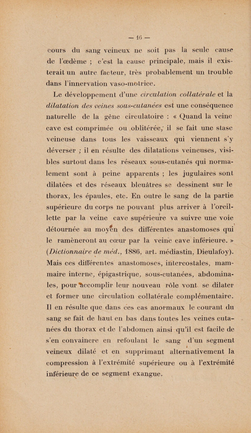 cours du sang veineux ne soit pas la seule cause de l’œdème ; c'est la cause principale, mais il exis¬ terait un autre facteur, très probablement un trouble t dans F innervation vaso-motrice. Le développement d'une circulation collatérale et la dilatation des veines sous-cutanées est une conséquence naturelle de la gêne circulatoire : « Quand la veine cave est comprimée ou oblitérée; il se fait une stase veineuse dans tous les vaisseaux qui viennent s’y déverser ; il en résulte des dilatations veineuses, visi¬ bles surtout dans les réseaux sous-cutanés qui norma¬ lement sont à peine apparents ; les jugulaires sont dilatées et des réseaux bleuâtres se dessinent sur le thorax, les épaules, etc. En outre le sang de la partie supérieure du corps ne pouvant plus arriver à l'oreil- lette par la veine cave supérieure va suivre une voie détournée au moyen des différentes anastomoses qui le ramèneront au cœur par la veine cave inférieure. » (.Dictionnaire de méd., 1886, art. médiastin, Dieulafoy). * Mais ces différentes anastomoses, intercostales, mam¬ maire interne, épigastrique, sous-cutanées, abdomina¬ les, pour Accomplir leur nouveau rôle vont se dilater et former une circulation collatérale complémentaire. Il en résulte que dans ces cas anormaux le courant du sang se fait de haut en bas dans toutes les veines cuta¬ nées du thorax et de F abdomen ainsi qu'il est facile de s’en convaincre en refoulant le sang d’un segment < veineux dilaté et en supprimant alternativement la compression à l'extrémité supérieure ou a l'extrémité inférieure de ce segment exangue.