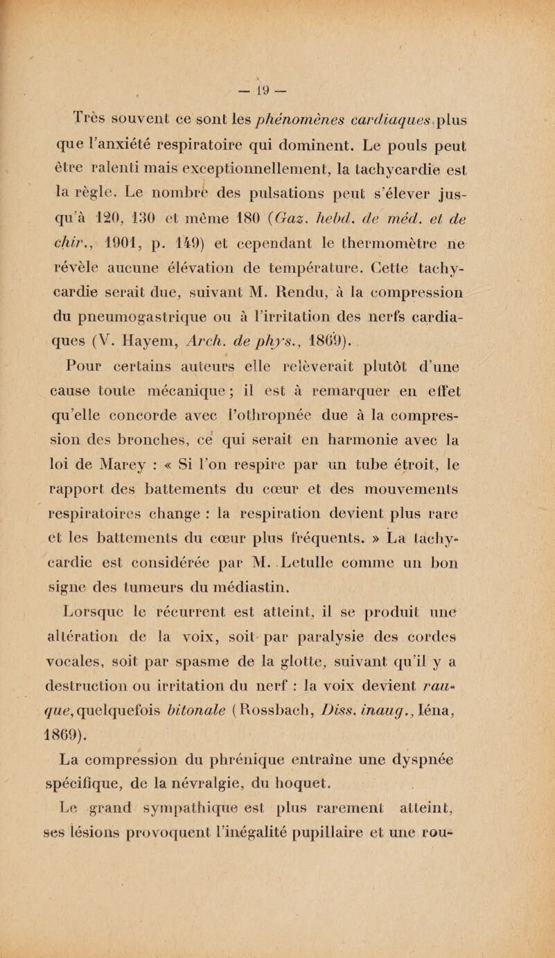 Très souvent ce sont les phénomènes cardiaques,plus que l’anxiété respiratoire qui dominent. Le pouls peut être ralenti mais exceptionnellement, la tachycardie est la règle. Le nombre des pulsations peut s’élever jus¬ qu’à 120, 130 et même 180 (Gaz. hebd. de méd. et de chir., 1901, p. 149) et cependant le thermomètre ne révèle aucune élévation de température. Cette tachy¬ cardie serait due, suivant M. Rendu, à la compression du pneumogastrique ou à l’irritation des nerfs cardia¬ ques (V. Hayem, Arch. de phys., 1869). Pour certains auteurs elle relèverait plutôt d’une cause toute mécanique ; il est à remarquer en effet quelle concorde avec l’othropnée due à la compres¬ sion des bronches, ce qui serait en harmonie avec la loi de Marey : « Si l’on respire par un tube étroit, le rapport des battements du cœur et des mouvements respiratoires change : la respiration devient plus rare et les battements du cœur plus fréquents. » La tachy¬ cardie est considérée par M. Letulle comme un bon signe des tumeurs du médiastin. Lorsque le récurrent est atteint, il se produit une altération de la voix, soit par paralysie des cordes vocales, soit par spasme de la glotte, suivant qu’il y a destruction ou irritation du nerf : la voix devient rau« gue, quelquefois bitonale (Rossbach, Diss. inaug., léna, 1869). La compression du phrénique entraîne une dyspnée spécifique, de la névralgie, du hoquet. Le grand sympathique est plus rarement atteint, ses lésions provoquent l’inégalité pupillaire et une rou^