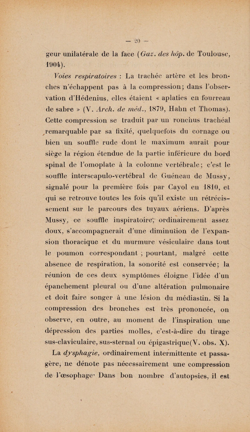 geur unilatérale de la face (Gaz. des hôp. de Toulouse, 1904). Voies respiratoires : La trachée artère et les bron¬ ches n’échappent pas à la compression; dans l’obser¬ vation d’Hédenius, elles étaient « aplaties en fourreau de sabre » (V. Arch. de méd., 1879, Hahn et Thomas). Cette compression se traduit par un ronchus trachéal remarquable par sa fixité, quelquefois du cornage ou bien un souffle rude dont le maximum aurait pour siège la région étendue de la partie inférieure du bord spinal de l’omoplate à la colonne vertébrale; c’est le souffle interscapulo-vertébral de Guéneau de Mussy, signalé pour la première fois par Gayol en 1810, et qui se retrouve toutes les fois qu’il existe un rétrécis¬ sement sur le parcours des tuyaux aériens. D’après Mussy, ce souffle inspiratoire* ordinairement assez doux, s’accompagnerait d’une diminution de l’expan¬ sion thoracique et du murmure vésiculaire dans tout le poumon correspondant ; pourtant, malgré cette absence de respiration, la sonorité est conservée; la réunion de ces deux symptômes éloigne l’idée d’un / ’ . 1 ' - ,■ épanchement pleural ou d’une altération pulmonaire et doit faire songer à une lésion du médias tin. Si la compression des bronches est très prononcée, on observe, en outre, au moment de l’inspiration une dépression des parties molles, c’est-à-dire du tirage sus-claviculaire, sus-sternal ou épigastrique (Y. obs. X). La dysphagie, ordinairement intermittente et passa¬ gère, ne dénote pas nécessairement une compression de l'oesophage* Dans bon nombre d’autopsies, il est