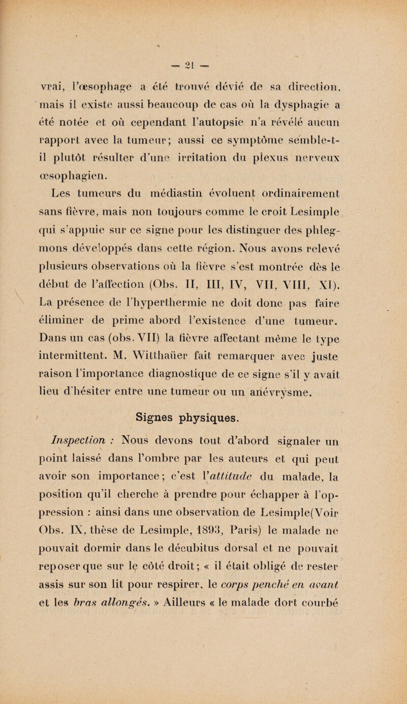 vrai, l’œsophage a été trouvé dévié de sa direction, mais il existe aussi beaucoup de cas où la dysphagie a été notée et où cependant l’autopsie n’a révélé aucun rapport avec la tumeur; aussi ce symptôme semble-t- il plutôt résulter d’une irritation du plexus nerveux œsophagien. Les tumeurs du médiastin évoluent ordinairement sans fièvre, mais non toujours comme le croit Lesimple qui s’appuie sur ce signe pour les distinguer des phleg¬ mons développés dans cette région. Nous avons relevé plusieurs observations où la fièvre s’est montrée dès le début de l’affection (Obs. II, III, IV, VII, VIII, NI). La présence de l’hyperthermie ne doit donc pas faire éliminer de prime abord l’existence d’une tumeur. Dans un cas (obs. VII) la fièvre affectant même le type intermittent. M. Witthaüer fait remarquer avec juste raison l’importance diagnostique de ce signe s’il y avait lieu d'hésiter entre une tumeur ou un anévrysme. Signes physiques. Inspection ; Nous devons tout d’abord signaler un point laissé dans l’ombre par les auteurs et qui peut avoir son importance; c’est Y altitude du malade, la position qu’il cherche à prendre pour échapper à l’op¬ pression : ainsi dans une observation de Lesimple(Voir Obs. IX, thèse de Lesimple, 1893, Paris) le malade ne pouvait dormir dans le décubitus dorsal et ne pouvait reposer que sur le côté droit; « il était obligé de rester assis sur son lit pour respirer, le corps penché en avant et les bras allongés. » Ailleurs « le malade dort courbé