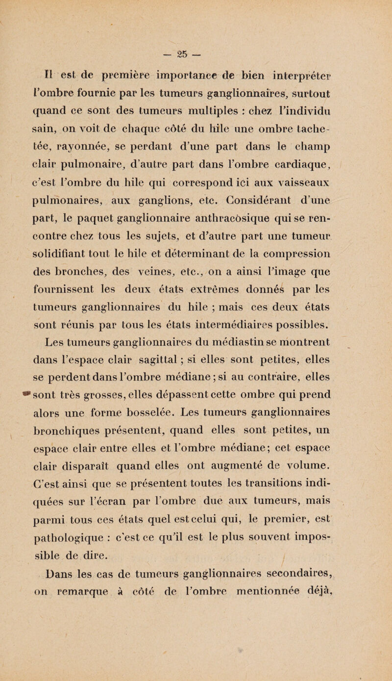 Il est de première importance de bien interpréter l’ombre fournie par les tumeurs ganglionnaires, surtout quand ce sont des tumeurs multiples : chez l’individu sain, on voit de chaque côté du hile une ombre tache¬ tée, rayonnée, se perdant d’une part dans le champ clair pulmonaire, d’autre part dans l’ombre cardiaque, c’est l’ombre du hile qui correspond ici aux vaisseaux pulmonaires, aux ganglions, etc. Considérant d’une part, le paquet ganglionnaire anthracosique qui se ren¬ contre chez tous les sujets, et d’autre part une tumeur solidifiant tout le hile et déterminant de la compression des bronches, des veines, etc., on a ainsi l’image que fournissent les deux états extrêmes donnés par les tumeurs ganglionnaires du hile ; mais ces deux états sont réunis par tous les états intermédiaires possibles. Les tumeurs ganglionnaires du médiastinse montrent dans l’espace clair sagittal ; si elles sont petites, elles se perdent dans l’ombre médiane ; si au contraire, elles ^sont très grosses, elles dépassent cette ombre qui prend alors une forme bosselée. Les tumeurs ganglionnaires bronchiques présentent, quand elles sont petites, un espace clair entre elles et l’ombre médiane; cet espace clair disparaît quand elles ont augmenté de volume. C’est ainsi que se présentent toutes les transitions indi¬ quées sur l’écran par l’ombre due aux tumeurs, mais parmi tous ces états quel est celui qui, le premier, est pathologique : c'est ce qu’il est le plus souvent impos¬ sible de dire. Dans les cas de tumeurs ganglionnaires secondaires, on remarque à côté de l’ombre mentionnée déjà.