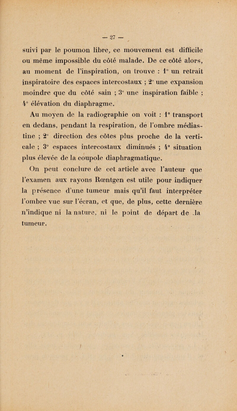 suivi par le poumon libre, ee mouvement est difficile ou même impossible du côté malade. De ce côté alors, au moment de l’inspiration, on trouve : 1° un retrait inspiratoire des espaces intercostaux ; 2° une expansion moindre que du côté sain ; 3° une inspiration faible ; 4° élévation du diaphragme. Au moyen de la radiographie on voit : 1° transport en dedans, pendant la respiration, de l’ombre médias- tine ; 2° direction des côtes plus proche de la verti¬ cale ; 3° espaces intercostaux diminués ; 4° situation plus élevée de la coupole diaphragmatique. > On peut conclure de cet article avec l’auteur que l’examen aux rayons Rœntgen est utile pour indiquer la présence d’une tumeur mais qu’il faut interpréter l’ombre vue sur l’écran, et que, de plus, cette dernière n’indique ni la nature, ni le point de départ de .la tumeur. i 9