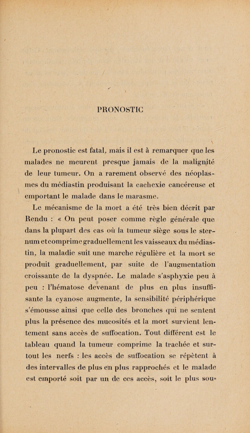 PRONOSTIC \ Le pronostic est fatal, mais il est à remarquer que les malades ne meurent presque jamais de la malignité de leur tumeur. On a rarement observé des néoplas¬ mes du médiastin produisant la cachexie cancéreuse et emportant le malade dans le marasme. Le mécanisme de la mort a été très bien décrit par Rendu : « On peut poser comme règle générale que dans la plupart des cas où la tumeur siège sous le ster¬ num et comprime graduellement les vaisseaux du médias¬ tin, la maladie suit une marche régulière et la mort se produit graduellement, par suite de T augmentation croissante de la dyspnée. Le malade s’asphyxie peu à peu : Phématose devenant de plus en plus insuffi¬ sante la cyanose augmente, la sensibilité périphérique s’émousse ainsi que celle des bronches qui ne sentent plus la présence des mucosités et la mort survient lem tement sans accès de suffocation. Tout différent est le tableau quand la tumeur comprime la trachée et sur¬ tout les nerfs : les accès de suffocation se répètent à des intervalles de plus en plus rapprochés et le malade est emporté soit par un de ces accès, soit le plus sou*