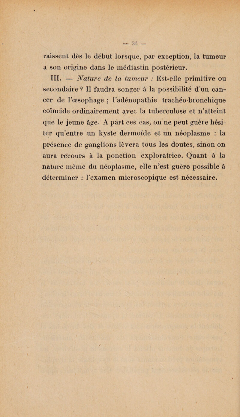 raissent dès le début lorsque, par exception, la tumeur a son origine dans le médiastin postérieur. III. — Nature de la tumeur : Est-elle primitive ou secondaire ? Il faudra songer à la possibilité d'un can¬ cer de l’œsophage ; l’adénopathie trachéo-bronchique coïncide ordinairement avec la tuberculose et n’atteint que le jeune âge, A part ces cas, on ne peut guère hési¬ ter qu’entre un kyste dermoïde et un néoplasme : la présence de ganglions lèvera tous les doutes, sinon on aura recours à la ponction exploratrice. Quant à la nature même du néoplasme, elle n’est guère possible à déterminer : l’examen microscopique est nécessaire.