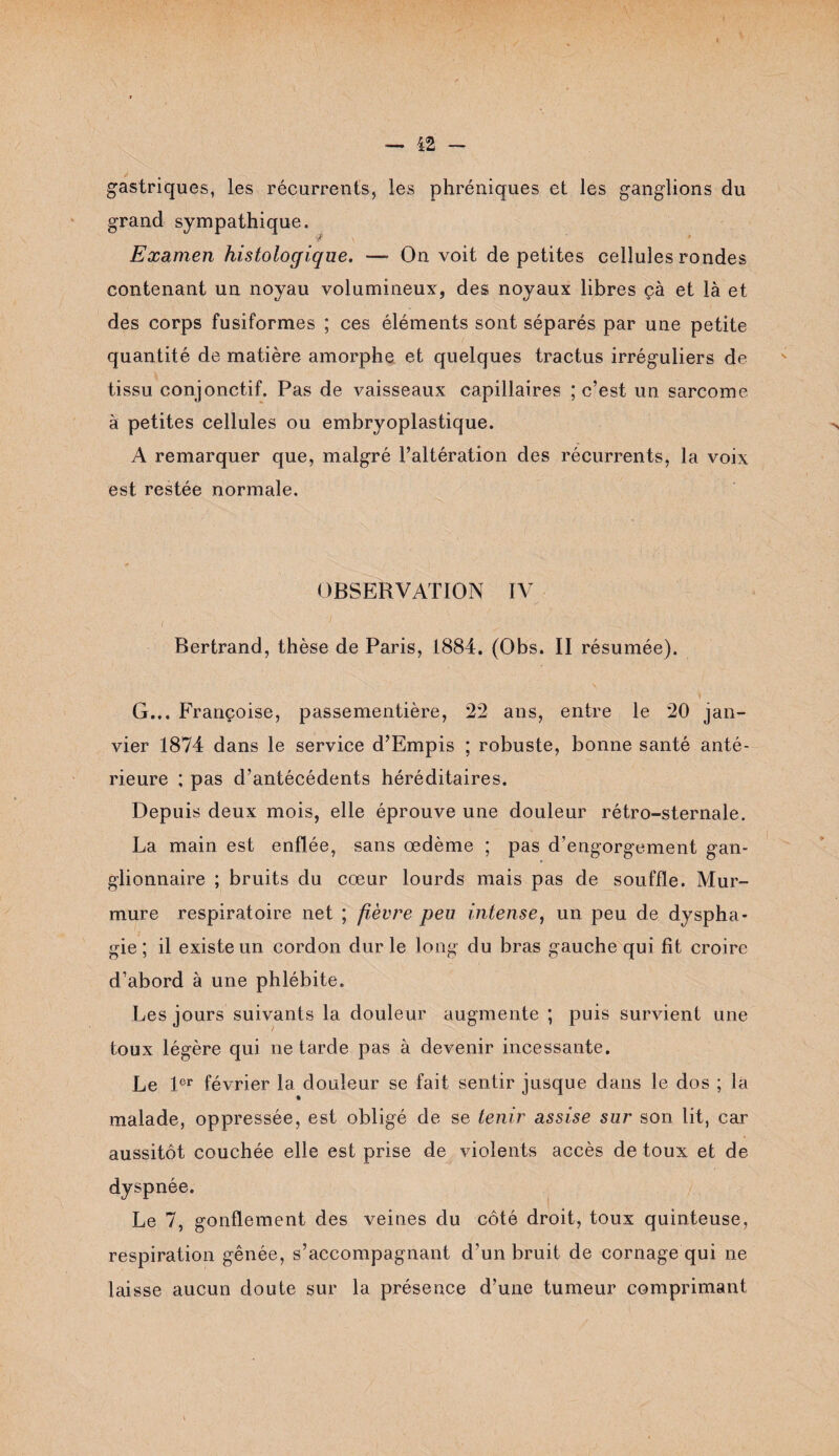 gastriques, les récurrents, les phréniques et les ganglions du grand sympathique. ‘ï? \ ' ; \ Examen histologique. —- On voit de petites cellules rondes contenant un noyau volumineux, des noyaux libres çà et là et des corps fusiformes ; ces éléments sont séparés par une petite quantité de matière amorphe et quelques tractus irréguliers de tissu conjonctif. Pas de vaisseaux capillaires ; c’est un sarcome à petites cellules ou embryoplastique. A remarquer que, malgré l’altération des récurrents, la voix est restée normale. OBSERVATION IV 1 -7* ( . . ' . A . . Bertrand, thèse de Paris, 1884. (Obs. II résumée). G... Françoise, passementière, 22 ans, entre le 20 jan¬ vier 1874 dans le service d’Empis ; robuste, bonne santé anté¬ rieure ; pas d’antécédents héréditaires. Depuis deux mois, elle éprouve une douleur rétro-sternale. La main est enflée, sans œdème ; pas d’engorgement gan¬ glionnaire ; bruits du cœur lourds mais pas de souffle. Mur¬ mure respiratoire net ; fièvre peu intense, un peu de dyspha¬ gie ; il existe un cordon dur le long du bras gauche qui fit croire d’abord à une phlébite. Les jours suivants la douleur augmente ; puis survient une toux légère qui ne tarde pas à devenir incessante. Le 1er février la douleur se fait sentir jusque dans le dos ; la malade, oppressée, est obligé de se tenir assise sur son lit, car aussitôt couchée elle est prise de violents accès de toux et de dyspnée. Le 7, gonflement des veines du côté droit, toux quinteuse, respiration gênée, s’accompagnant d’un bruit de cornage qui ne laisse aucun doute sur la présence d’une tumeur comprimant