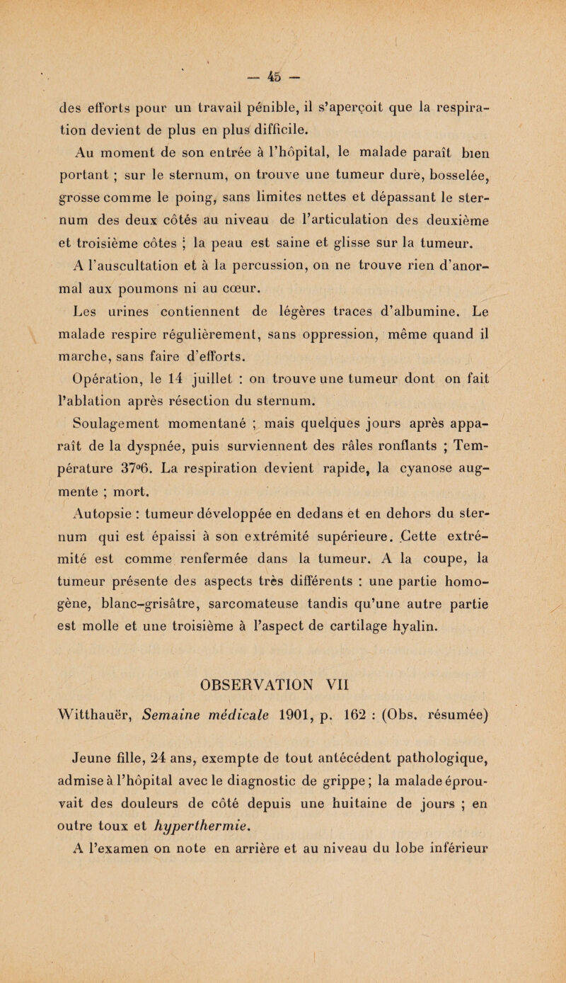 des efforts pour un travail pénible, il s’aperçoit que la respira¬ tion devient de plus en plus difficile. Au moment de son entrée à l’hôpital, le malade paraît bien portant ; sur le sternum, on trouve une tumeur dure, bosselée, grosse comme le poing, sans limites nettes et dépassant le ster¬ num des deux côtés au niveau de l’articulation des deuxième et troisième côtes ; la peau est saine et glisse sur la tumeur. A l’auscultation et à la percussion, on ne trouve rien d’anor¬ mal aux poumons ni au cœur. Les urines contiennent de légères traces d’albumine. Le malade respire régulièrement, sans oppression, même quand il marche, sans faire d’efforts. Opération, le 14 juillet : on trouve une tumeur dont on fait l’ablation après résection du sternum. Soulagement momentané ; mais quelques jours après appa¬ raît de la dyspnée, puis surviennent des râles ronflants ; Tem¬ pérature 37°6. La respiration devient rapide, la cyanose aug¬ mente ; mort. Autopsie : tumeur développée en dedans et en dehors du ster¬ num qui est épaissi à son extrémité supérieure. Cette extré¬ mité est comme renfermée dans la tumeur. A la coupe, la tumeur présente des aspects très différents : une partie homo¬ gène, blanc-grisâtre, sarcomateuse tandis qu’une autre partie est molle et une troisième à l’aspect de cartilage hyalin. OBSERVATION VII Witthauër, Semaine médicale 1901, p. 162 : (Obs. résumée) Jeune fille, 24 ans, exempte de tout antécédent pathologique, admise à l’hôpital avec le diagnostic de grippe; la malade éprou¬ vait des douleurs de côté depuis une huitaine de jours ; en outre toux et hyperthermie. A l’examen on note en arrière et au niveau du lobe inférieur