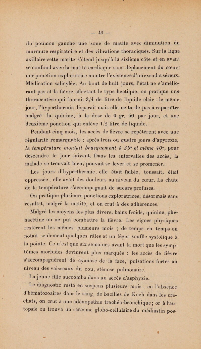 - 46 - du poumon gauche une zone de matité avec diminution du murmure respiratoire et des vibrations thoraciques. Sur la ligne axillaire cette matité s’étend jusqu’à la sixième côte et en avant se confond avec la matité cardiaque sans déplacement du cœur; une ponction exploratrice montre l’existence d’unexsudatséreux. Médication salicylée. Au bout de huit jours, l’état ne s’amélio¬ rant pas et la fièvre affectant le type hectique, on pratique une thoracentèse qui fournit 3/4 de litre de liquide clair : le même jour, l’hyperthermie disparaît mais elle ne tarde pas à reparaître malgré la quinine, à la dose de 0 gr. 50 par jour, et une deuxième ponction qui enlève 1/2 litre de liquide. Pendant cinq mois, les accès de fièvre se répétèrent avec une régularité remarquable : après trois ou quatre jours d’apyrexie, la température montait brusquement à 39° et même 40°, pour descendre le jour suivant. Dans les intervalles des accès, la malade se trouvait bien, pouvait se lever et se promener. Les jours d’hyperthermie, elle était faible, toussait, était oppressée ; elle avait des douleurs au niveau du cœur. La chute de la température s’accompagnait de sueurs profuses. On pratique plusieurs ponctions exploratrices, désormais sans résultat, malgré la matité, et on crut à des adhérences. Malgré les moyens les plus divers, bains froids, quinine, phé- nacétine on ne put combattre la fièvre. Les signes physiques restèrent les mêmes plusieurs mois ; de temps en temps on notait seulement quelques râles et un léger souffle systolique à la pointe. Ce n est que six semaines avant la mort que les symp¬ tômes morbides devinrent plus marqués : les accès de fièvre s accompagnèrent de cyanose de la face, pulsations fortes au niveau des vaisseaux du cou, sténose pulmonaire. La jeune fille succomba dans un accès d'asphyxie. Le diagnostic resta en suspens plusieurs mois ; en l’absence d’hématozoaires dans le sang, de bacilles de Koch dans les cra¬ chats, on crut à une adénopathie trachéo-bronchique; or à l’au¬ topsie on trouva un sarcome globo-cellulaire du médiastin pos-