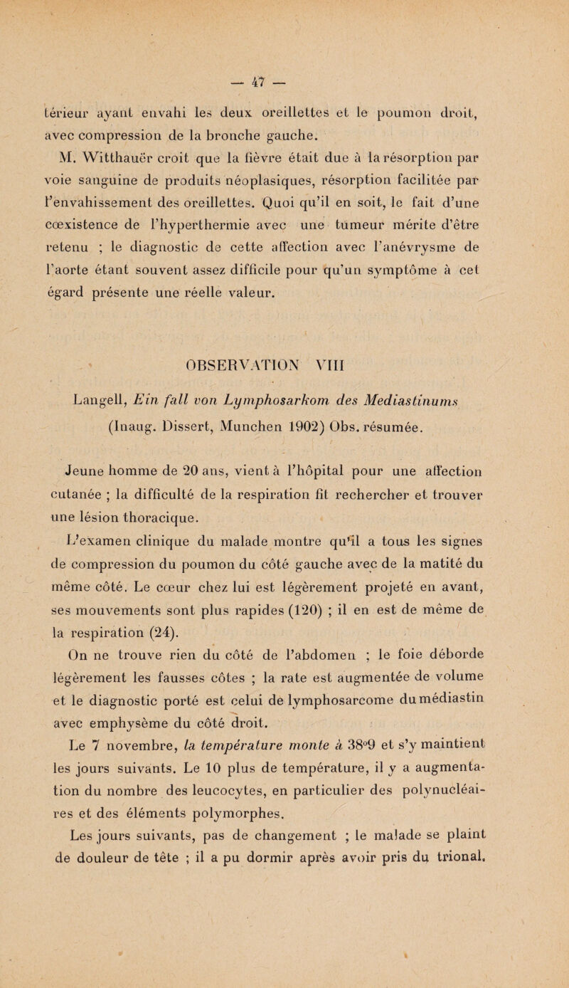 térieur ayant envahi les deux oreillettes et le poumon droit, avec compression de la bronche gauche. M. Witthauër croit que la fièvre était due à la résorption par voie sanguine de produits néoplasiques, résorption facilitée par l’envahissement des oreillettes. Quoi qu’il en soit, le fait d’une cœxistence de l’hyperthermie avec une tumeur mérite d’être retenu ; le diagnostic de cette affection avec l’anévrysme de l’aorte étant souvent assez difficile pour qu’un symptôme à cet égard présente une réelle valeur. OBSERVATION VIII Langell, Eîn fait von Lymphosarkom des Médiastinums (Inaug. Dissert, München 1902) Obs. résumée. Jeune homme de 20 ans, vient à l’hôpital pour une affection cutanée ; la difficulté de la respiration fît rechercher et trouver une lésion thoracique. L’examen clinique du malade montre qu’il a tous les signes de compression du poumon du côté gauche avec de la matité du même côté. Le cœur chez lui est légèrement projeté en avant, ses mouvements sont plus rapides (120) ; il en est de même de la respiration (24). On ne trouve rien du côté de l’abdomen ; le foie déborde légèrement les fausses côtes ; la rate est augmentée de volume et le diagnostic porté est celui de lymphosarcome dumédiastin avec emphysème du côté droit. Le 7 novembre, la température monte à 38°9 et s’y maintient les jours suivants. Le 10 plus de température, il y a augmenta¬ tion du nombre des leucocytes, en particulier des polynucléai¬ res et des éléments polymorphes. Les jours suivants, pas de changement ; le malade se plaint de douleur de tête ; il a pu dormir après avoir pris du trional.