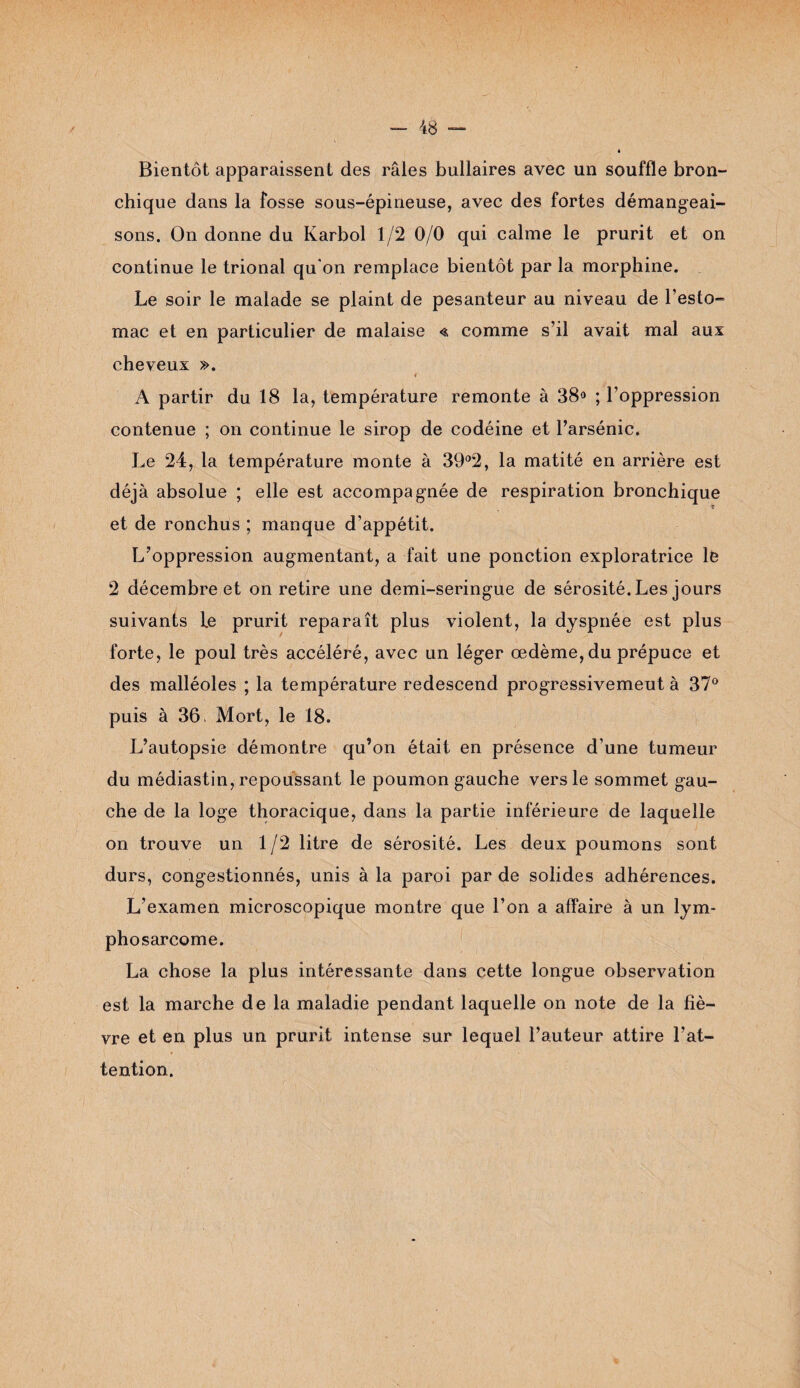 Bientôt apparaissent des râles bullaires avec un souffle bron¬ chique dans la fosse sous-épineuse, avec des fortes démangeai¬ sons. On donne du Karbol 1/2 0/0 qui calme le prurit et on continue le trional qu'on remplace bientôt par la morphine. Le soir le malade se plaint de pesanteur au niveau de l’esto¬ mac et en particulier de malaise « comme s’il avait mal aux cheveux ». f A partir du 18 la, température remonte à 38° ; l’oppression contenue ; on continue le sirop de codéine et l’arsénic. Le 24, la température monte à 39°2, la matité en arrière est déjà absolue ; elle est accompagnée de respiration bronchique et de ronchus ; manque d’appétit. L’oppression augmentant, a fait une ponction exploratrice le 2 décembre et on retire une demi-seringue de sérosité. Les jours suivants le prurit reparaît plus violent, la dyspnée est plus forte, le poul très accéléré, avec un léger œdème, du prépuce et des malléoles ; la température redescend progressivement à 37° puis à 36 Mort, le 18. L’autopsie démontre qu’on était en présence d’une tumeur du médiastin, repoussant le poumon gauche vers le sommet gau¬ che de la loge thoracique, dans la partie inférieure de laquelle on trouve un 1/2 litre de sérosité. Les deux poumons sont durs, congestionnés, unis à la paroi par de solides adhérences. L’examen microscopique montre que l’on a affaire à un lym¬ phosarcome. La chose la plus intéressante dans cette longue observation est la marche de la maladie pendant laquelle on note de la fiè¬ vre et en plus un prurit intense sur lequel l’auteur attire l’at¬ tention.