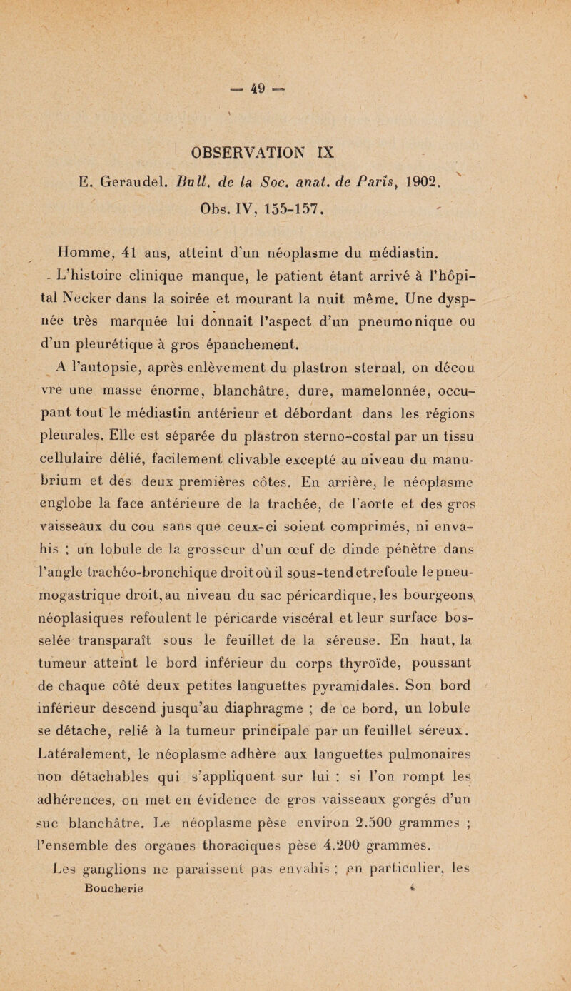 ? - 49 - OBSERVATION IX E. Geraudel. Bull, de la Soc. anat. de Paris, 1902, Obs. IV, 155-157. Homme, 41 ans, atteint d’un néoplasme du médiastin. - L’histoire clinique manque, le patient étant arrivé à l’hôpi¬ tal Neeker dans la soirée et mourant la nuit même. Une dysp¬ née très marquée lui donnait l’aspect d’un pneumonique ou d’un pleurétique à gros épanchement. A l’autopsie, après enlèvement du plastron sternal, on décou vre une masse énorme, blanchâtre, dure, mamelonnée, occu¬ pant tout le médiastin antérieur et débordant dans les régions pleurales. Elle est séparée du plastron sterno-costal par un tissu cellulaire délié, facilement clivable excepté au niveau du manu¬ brium et des deux premières côtes. En arrière, le néoplasme englobe la face antérieure de la trachée, de l’aorte et des gros vaisseaux du cou sans que ceux-ci soient comprimés, ni enva¬ his ; un lobule de la grosseur d’un œuf de dinde pénètre dans l’angle trachéo-bronchique droitoùil spus-tendetrefoule le pneu¬ mogastrique droit,au niveau du sac péricardique, les bourgeons néoplasiques refoulent le péricarde viscéral et leur surface bos¬ selée transparaît sous le feuillet de la séreuse. En haut, la tumeur atteint le bord inférieur du corps thyroïde, poussant de chaque côté deux petites languettes pyramidales. Son bord inférieur descend jusqu’au diaphragme ; de ce bord, un lobule se détache, relié à la tumeur principale par un feuillet séreux. Latéralement, le néoplasme adhère aux languettes pulmonaires non détachables qui s’appliquent sur lui : si l’on rompt les adhérences, on met en évidence de gros vaisseaux gorgés d’un suc blanchâtre. Le néoplasme pèse environ 2.500 grammes ; l’ensemble des organes thoraciques pèse 4.200 grammes. Les ganglions ne paraissent pas envahis ; pu particulier, les Boucherie *