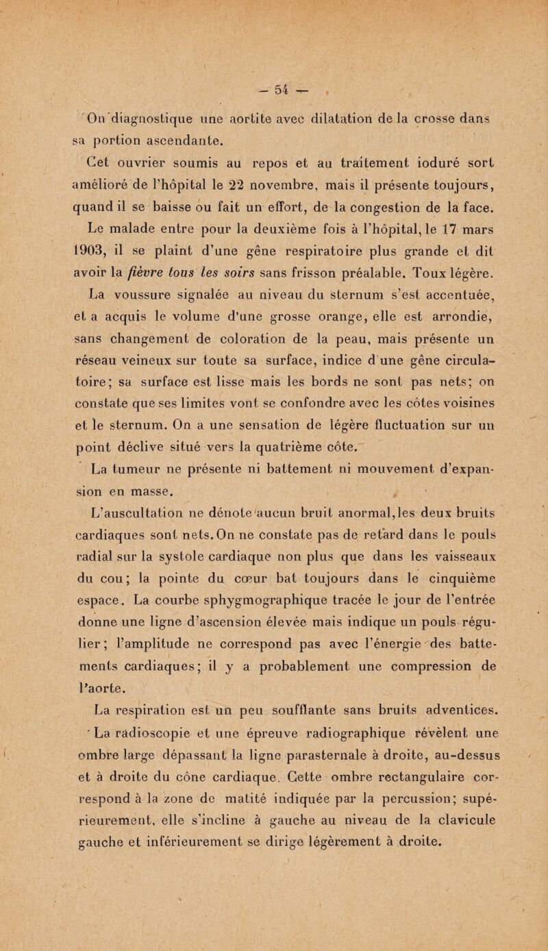 1 - 54 - On diagnostique une aortite avec dilatation delà crosse dans sa portion ascendante. Cet ouvrier soumis au repos et au traitement ioduré sort amélioré de l’hôpital le 22 novembre, mais il présente toujours, quand il se baisse ou fait un effort, de la congestion de la face. Le malade entre pour la deuxième fois à l’hôpital, le 17 mars 1903, il se plaint d’une gêne respiratoire plus grande et dit avoir la fièvre tous les soirs sans frisson préalable. Toux légère. La voussure signalée au niveau du sternum s’est accentuée, et a acquis le volume d’une grosse orange, elle est arrondie, sans changement de coloration de la peau, mais présente un réseau veineux sur toute sa surface, indice d une gêne circula¬ toire; sa surface est lisse mais les bords ne sont pas nets; on constate que ses limites vont se confondre avec les côtes voisines et le sternum. On a une sensation de légère fluctuation sur un point déclive situé vers la quatrième côte. La tumeur ne présente ni battement ni mouvement d’expan¬ sion en masse. L’auscultation ne dénote aucun bruit anormal,les deux bruits cardiaques sont nets. On ne constate pas de retard dans le pouls radial sur la systole cardiaque non plus que dans les vaisseaux du cou ; la pointe du cœur bat toujours dans le cinquième espace. La courbe sphygmographique tracée le jour de l’entrée donne une ligne d’ascension élevée mais indique un pouls régu¬ lier ; l’amplitude ne correspond pas avec l’énergie des batte¬ ments cardiaques ; il y a probablement une compression de l'aorte. La respiration est un peu soufflante sans bruits adventices. ’ La radioscopie et une épreuve radiographique révèlent une ombre large dépassant la ligne parasternale à droite, au-dessus et à droite du cône cardiaque. Gette ombre rectangulaire cor¬ respond à la zone de matité indiquée par la percussion; supé¬ rieurement, elle s’incline à gauche au niveau de la clavicule gauche et inférieurement se dirige légèrement à droite.