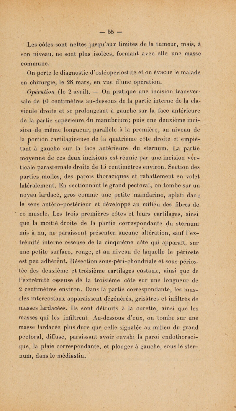 • t ' i Les côtes sont nettes jusqu’aux limites de la tumeur, mais, â son niveau, ne sont plus isolées, formant avec elle une masse commune. On porte le diagnostic d’ostéopériostite et on évacue le malade en chirurgie, le 28 mars, en vue d’une opération. Opération (le 2 avril). — On pratique une incision transver¬ sale de 10 centimètres au-dessous de la partie interne de la cla¬ vicule droite et se prolongeant à gauche sur la face antérieure de la partie supérieure du manubrium; puis une deuxième inci- i sion de même longueur, parallèle à la première, au niveau de la portion cartilagineuse de la quatrième côte droite et empié- % tant à gauche sur la face antérieure du sternum. La partie moyenne de ces deux incisions est réunie par une incision ver¬ ticale parasternale droite de 15 centimètres environ. Section des parties molles, des parois thoraciques et rabattement en volet latéralement. En sectionnant le grand pectoral, on tombe sur un noyau lardacé, gros comme une petite mandarine, aplati dans le sens antéro-postérieur et développé au milieu des fibres de ce muscle. Les trois premières côtes et leurs cartilages, ainsi que la moitié droite de la partie correspondante du sternum * mis à nu, ne paraissent présenter aucune altération, sauf l’ex¬ trémité interne osseuse de la cinquième côte qui apparaît, sur une petite surface, rouge, et au niveau de laquelle le périoste est peu adhérent. Résection sous-péri-chondriale et sous-périos- tée des deuxième et troisième cartilages costaux, ainsi que de l’extrémité osseuse de la troisième côte sur une longueur de 2 centimètres environ. Dans la partie correspondante, les mus¬ cles intercostaux apparaissent dégénérés, grisâtres et infiltrés de masses lardacées. Ils sont détruits à la curette, ainsi que les masses qui les infiltrent Au-dessous d’eux, on tombe sur une masse lardacée plus dure que celle signalée au milieu du grand pectoral, diffuse, paraissant avoir envahi la paroi endothoraci¬ que, la plaie correspondante, et plonger à gauche, sous le ster¬ num, dans le médiastin.