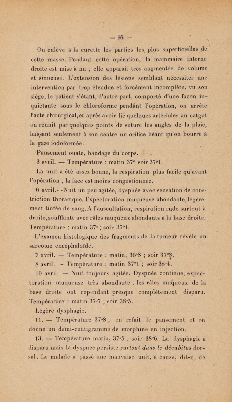 V — 56 - - On enlève à la curette les parties les plus superficielles de cette masse. Pendant cette opération, la mammaire interne droite est mise à nu ; elle apparaît très augmentée de volume et sinueuse. L’extension des lésions semblant nécessiter une intervention par trop étendue et forcément incomplète, vu son siège, le patient s’étant, d’autre part, comporté d’une façon in¬ quiétante sous le chloroforme pendant l’opération, on arrête l’acte chirurgical, et après avoir lié quelques artérioles au catgut on réunit par quelques points de suture les angles de la plaie, laissant seulement à son centre un orifice béant qu’on bourre à la gaze iodoformée. Pansement ouaté, bandage du corps. 3 avril. — Température : matin 37° soir37°l. La nuit a été assez bonne, la respiration plus facile qu’avant l’opération ; la face est moins congestionnée. 6 avril.- -Nuit un peu agitée, dyspnée avec sensation de cons- triction thoracique. Expectoration muqueuse abondante, légère¬ ment tintée de sang. A l’auscultation, respiration rude surtout à droite,soufflante avec râles muqueux abondants à la base droite. Température : matin 37°; soir 37°1. L’examen histologique des fragments de la tumeur révèle un sarcome encéphaloïde. 7 avril. — Température : matin, 36°8 ; soir 37°8. 8 avril. - Température : matin 37° 1 ; soir 38°4. 10 avril. — Nuit toujours agitée. Dyspnée continue, expec¬ toration muqueuse très abondante ; les râles muqueux de la base droite ont cependant presque complètement disparu. Température : matin 37°7 ; soir 38°5. Légère dysphagie. 11. — Température 37°8 ; on refait le pansement et on donne un demi-centigramme de morphine en injection. 13. — Température matin, 37,J5 ; soir 38l)6. La dysphagie a disparu mais la dyspnée persiste surtout dans le dêcubitus dor¬ sal. Le malade a passé une mauvaise nuit, a cause, dit-il, de