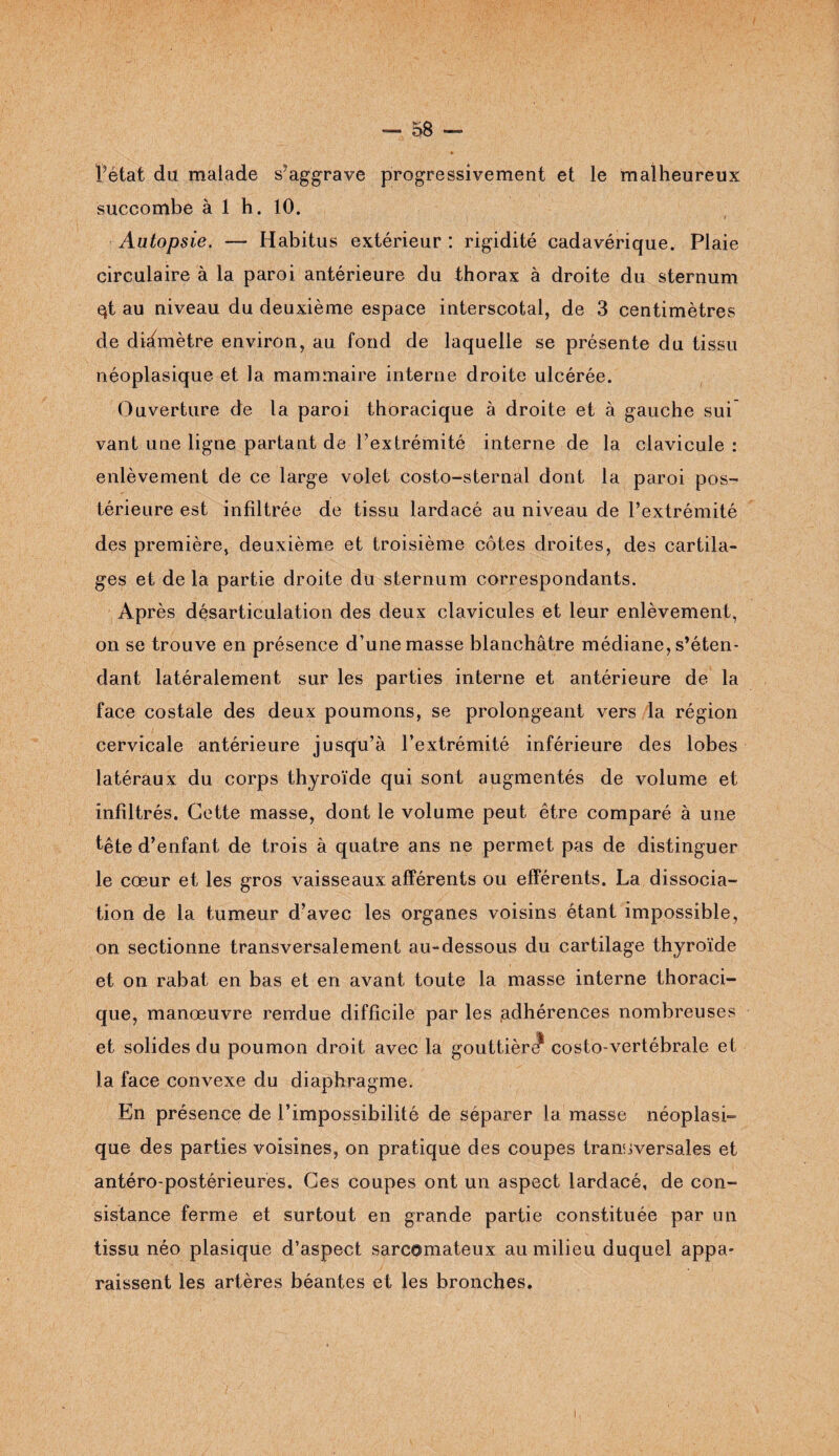 P état du malade s’aggrave progressivement et le malheureux succombe à 1 h. 10. t Autopsie. — Habitus extérieur : rigidité cadavérique. Plaie circulaire à la paroi antérieure du thorax à droite du sternum qt au niveau du deuxième espace interscotal, de 3 centimètres de diamètre environ, au fond de laquelle se présente du tissu néoplasique et la mammaire interne droite ulcérée. Ouverture de la paroi thoracique à droite et à gauche sui vant une ligne partant de l’extrémité interne de la clavicule : enlèvement de ce large volet costo-sternal dont la paroi pos¬ térieure est infiltrée de tissu lardacé au niveau de l’extrémité des première, deuxième et troisième côtes droites, des cartila¬ ges et de la partie droite du sternum correspondants. Après désarticulation des deux clavicules et leur enlèvement, on se trouve en présence d’une masse blanchâtre médiane, s’éten¬ dant latéralement sur les parties interne et antérieure de la face costale des deux poumons, se prolongeant vers la région cervicale antérieure jusqu’à l’extrémité inférieure des lobes latéraux du corps thyroïde qui sont augmentés de volume et infiltrés. Cette masse, dont le volume peut être comparé à une tête d’enfant de trois à quatre ans ne permet pas de distinguer le cœur et les gros vaisseaux afférents ou efférents. La dissocia¬ tion de la tumeur d’avec les organes voisins étant impossible, on sectionne transversalement au-dessous du cartilage thyroïde et on rabat en bas et en avant toute la masse interne thoraci¬ que, manœuvre rendue difficile par les .adhérences nombreuses et solides du poumon droit avec la gouttièrJ* costo-vertébrale et la face convexe du diaphragme. En présence de l’impossibilité de séparer la masse néoplasi¬ que des parties voisines, on pratique des coupes transversales et antéro-postérieures. Ces coupes ont un aspect lardacé, de con¬ sistance ferme et surtout en grande partie constituée par un tissu néo plasique d’aspect sarcomateux au milieu duquel appa¬ raissent les artères béantes et les bronches.